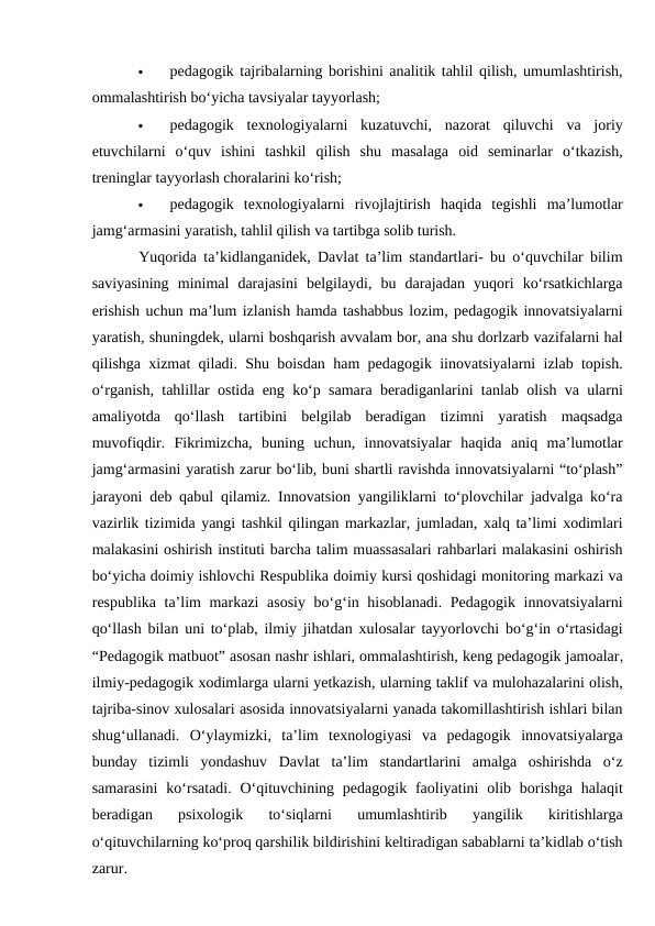 
pedagogik tajribalarning borishini analitik tahlil qilish, umumlashtirish,
ommalashtirish bo‘yicha tavsiyalar tayyorlash; 

pedagogik  texnologiyalarni  kuzatuvchi,  nazorat  qiluvchi  va  joriy
etuvchilarni  o‘quv  ishini  tashkil  qilish  shu  masalaga  oid  seminarlar  o‘tkazish,
treninglar tayyorlash choralarini ko‘rish; 

pedagogik  texnologiyalarni  rivojlajtirish  haqida  tegishli  ma’lumotlar
jamg‘armasini yaratish, tahlil qilish va tartibga solib turish. 
Yuqorida ta’kidlanganidek, Davlat ta’lim standartlari- bu o‘quvchilar bilim
saviyasining  minimal  darajasini  belgilaydi,  bu  darajadan  yuqori  ko‘rsatkichlarga
erishish uchun ma’lum izlanish hamda tashabbus lozim, pedagogik innovatsiyalarni
yaratish, shuningdek, ularni boshqarish avvalam bor, ana shu dorlzarb vazifalarni hal
qilishga xizmat qiladi. Shu boisdan ham pedagogik iinovatsiyalarni izlab topish.
o‘rganish, tahlillar ostida eng ko‘p samara beradiganlarini tanlab olish va ularni
amaliyotda  qo‘llash  tartibini  belgilab  beradigan  tizimni  yaratish  maqsadga
muvofiqdir.  Fikrimizcha,  buning  uchun,  innovatsiyalar  haqida  aniq  ma’lumotlar
jamg‘armasini yaratish zarur bo‘lib, buni shartli ravishda innovatsiyalarni “to‘plash”
jarayoni deb qabul qilamiz. Innovatsion yangiliklarni to‘plovchilar jadvalga ko‘ra
vazirlik tizimida yangi tashkil qilingan markazlar, jumladan, xalq ta’limi xodimlari
malakasini oshirish instituti barcha talim muassasalari rahbarlari malakasini oshirish
bo‘yicha doimiy ishlovchi Respublika doimiy kursi qoshidagi monitoring markazi va
respublika ta’lim markazi asosiy bo‘g‘in hisoblanadi. Pedagogik innovatsiyalarni
qo‘llash bilan uni to‘plab, ilmiy jihatdan xulosalar tayyorlovchi bo‘g‘in o‘rtasidagi
“Pedagogik matbuot” asosan nashr ishlari, ommalashtirish, keng pedagogik jamoalar,
ilmiy-pedagogik xodimlarga ularni yetkazish, ularning taklif va mulohazalarini olish,
tajriba-sinov xulosalari asosida innovatsiyalarni yanada takomillashtirish ishlari bilan
shug‘ullanadi.  O‘ylaymizki,  ta’lim  texnologiyasi  va  pedagogik  innovatsiyalarga
bunday  tizimli  yondashuv  Davlat  ta’lim  standartlarini  amalga  oshirishda  o‘z
samarasini  ko‘rsatadi.  O‘qituvchining pedagogik  faoliyatini  olib borishga  halaqit
beradigan  psixologik  to‘siqlarni  umumlashtirib  yangilik  kiritishlarga
o‘qituvchilarning ko‘proq qarshilik bildirishini keltiradigan sabablarni ta’kidlab o‘tish
zarur. 
