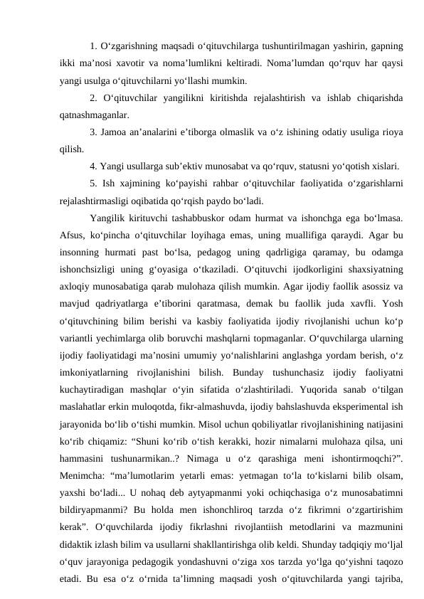 1. O‘zgarishning maqsadi o‘qituvchilarga tushuntirilmagan yashirin, gapning
ikki ma’nosi xavotir va noma’lumlikni keltiradi. Noma’lumdan qo‘rquv har qaysi
yangi usulga o‘qituvchilarni yo‘llashi mumkin. 
2.  O‘qituvchilar  yangilikni  kiritishda  rejalashtirish  va  ishlab  chiqarishda
qatnashmaganlar. 
3. Jamoa an’analarini e’tiborga olmaslik va o‘z ishining odatiy usuliga rioya
qilish.
4. Yangi usullarga sub’ektiv munosabat va qo‘rquv, statusni yo‘qotish xislari. 
5. Ish xajmining ko‘payishi rahbar o‘qituvchilar faoliyatida o‘zgarishlarni
rejalashtirmasligi oqibatida qo‘rqish paydo bo‘ladi. 
Yangilik kirituvchi tashabbuskor odam hurmat va ishonchga ega bo‘lmasa.
Afsus, ko‘pincha o‘qituvchilar loyihaga emas, uning muallifiga qaraydi. Agar bu
insonning  hurmati  past  bo‘lsa,  pedagog  uning  qadrligiga  qaramay,  bu  odamga
ishonchsizligi  uning  g‘oyasiga  o‘tkaziladi.  O‘qituvchi  ijodkorligini  shaxsiyatning
axloqiy munosabatiga qarab mulohaza qilish mumkin. Agar ijodiy faollik asossiz va
mavjud  qadriyatlarga  e’tiborini  qaratmasa,  demak  bu  faollik  juda  xavfli.  Yosh
o‘qituvchining bilim berishi va kasbiy faoliyatida ijodiy rivojlanishi uchun ko‘p
variantli yechimlarga olib boruvchi mashqlarni topmaganlar. O‘quvchilarga ularning
ijodiy faoliyatidagi ma’nosini umumiy yo‘nalishlarini anglashga yordam berish, o‘z
imkoniyatlarning  rivojlanishini  bilish.  Bunday  tushunchasiz  ijodiy  faoliyatni
kuchaytiradigan  mashqlar  o‘yin  sifatida  o‘zlashtiriladi.  Yuqorida  sanab  o‘tilgan
maslahatlar erkin muloqotda, fikr-almashuvda, ijodiy bahslashuvda eksperimental ish
jarayonida bo‘lib o‘tishi mumkin. Misol uchun qobiliyatlar rivojlanishining natijasini
ko‘rib chiqamiz: “Shuni ko‘rib o‘tish kerakki, hozir nimalarni mulohaza qilsa, uni
hammasini  tushunarmikan..?  Nimaga  u  o‘z  qarashiga  meni  ishontirmoqchi?”.
Menimcha:  “ma’lumotlarim yetarli  emas:  yetmagan to‘la to‘kislarni  bilib olsam,
yaxshi bo‘ladi... U nohaq deb aytyapmanmi yoki ochiqchasiga o‘z munosabatimni
bildiryapmanmi?  Bu  holda  men  ishonchliroq  tarzda  o‘z  fikrimni  o‘zgartirishim
kerak”.  O‘quvchilarda  ijodiy  fikrlashni  rivojlantiish  metodlarini  va  mazmunini
didaktik izlash bilim va usullarni shakllantirishga olib keldi. Shunday tadqiqiy mo‘ljal
o‘quv jarayoniga pedagogik yondashuvni o‘ziga xos tarzda yo‘lga qo‘yishni taqozo
etadi. Bu esa o‘z o‘rnida ta’limning maqsadi yosh o‘qituvchilarda yangi tajriba,
