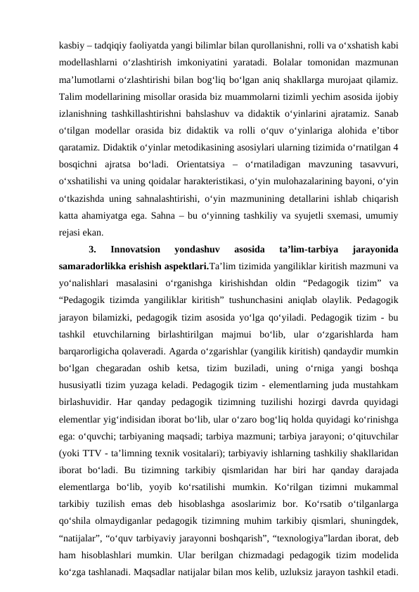 kasbiy – tadqiqiy faoliyatda yangi bilimlar bilan qurollanishni, rolli va o‘xshatish kabi
modellashlarni  o‘zlashtirish  imkoniyatini  yaratadi.  Bolalar  tomonidan  mazmunan
ma’lumotlarni o‘zlashtirishi bilan bog‘liq bo‘lgan aniq shakllarga murojaat qilamiz.
Talim modellarining misollar orasida biz muammolarni tizimli yechim asosida ijobiy
izlanishning tashkillashtirishni bahslashuv va didaktik o‘yinlarini ajratamiz. Sanab
o‘tilgan modellar  orasida biz didaktik va rolli  o‘quv o‘yinlariga  alohida e’tibor
qaratamiz. Didaktik o‘yinlar metodikasining asosiylari ularning tizimida o‘rnatilgan 4
bosqichni  ajratsa  bo‘ladi.  Orientatsiya  –  o‘rnatiladigan  mavzuning  tasavvuri,
o‘xshatilishi va uning qoidalar harakteristikasi, o‘yin mulohazalarining bayoni, o‘yin
o‘tkazishda uning sahnalashtirishi, o‘yin mazmunining detallarini ishlab chiqarish
katta ahamiyatga ega. Sahna – bu o‘yinning tashkiliy va syujetli sxemasi, umumiy
rejasi ekan. 
3. 
Innovatsion  yondashuv  asosida  ta’lim-tarbiya  jarayonida
samaradorlikka erishish aspektlari.Ta’lim tizimida yangiliklar kiritish mazmuni va
yo‘nalishlari  masalasini  o‘rganishga  kirishishdan  oldin  “Pedagogik  tizim”  va
“Pedagogik tizimda yangiliklar kiritish” tushunchasini aniqlab olaylik. Pedagogik
jarayon bilamizki, pedagogik tizim asosida yo‘lga qo‘yiladi. Pedagogik tizim - bu
tashkil  etuvchilarning  birlashtirilgan  majmui  bo‘lib,  ular  o‘zgarishlarda  ham
barqarorligicha qolaveradi. Agarda o‘zgarishlar (yangilik kiritish) qandaydir mumkin
bo‘lgan  chegaradan  oshib  ketsa,  tizim  buziladi,  uning  o‘rniga  yangi  boshqa
hususiyatli tizim yuzaga keladi. Pedagogik tizim - elementlarning juda mustahkam
birlashuvidir.  Har  qanday  pedagogik  tizimning  tuzilishi  hozirgi  davrda  quyidagi
elementlar yig‘indisidan iborat bo‘lib, ular o‘zaro bog‘liq holda quyidagi ko‘rinishga
ega: o‘quvchi; tarbiyaning maqsadi; tarbiya mazmuni; tarbiya jarayoni; o‘qituvchilar
(yoki TTV - ta’limning texnik vositalari); tarbiyaviy ishlarning tashkiliy shakllaridan
iborat  bo‘ladi.  Bu  tizimning  tarkibiy  qismlaridan  har  biri  har  qanday  darajada
elementlarga  bo‘lib,  yoyib  ko‘rsatilishi  mumkin.  Ko‘rilgan  tizimni  mukammal
tarkibiy  tuzilish  emas  deb  hisoblashga  asoslarimiz  bor.  Ko‘rsatib  o‘tilganlarga
qo‘shila olmaydiganlar pedagogik tizimning muhim tarkibiy qismlari, shuningdek,
“natijalar”, “o‘quv tarbiyaviy jarayonni boshqarish”, “texnologiya”lardan iborat, deb
ham  hisoblashlari  mumkin.  Ular  berilgan  chizmadagi  pedagogik  tizim  modelida
ko‘zga tashlanadi. Maqsadlar natijalar bilan mos kelib, uzluksiz jarayon tashkil etadi.
