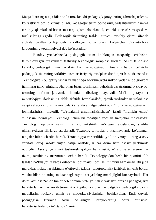 Maqsadlarning natija bilan to‘la mos kelishi pedagogik jarayonning ishonchi, o‘lchov
ko‘rsatkichi bo‘lib xizmat qiladi. Pedagogik tizim boshqaruv, birlashtiruvchi hamma
tarkibiy qismlari nisbatan mustaqil qism hisoblanadi, chunki ular o‘z maqsad va
tuzilishlariga  egadir.  Pedagogik  tizimning  tashkil  etuvchi  tarkibiy  qismi  sifatida
alohida  omillar  birligi  deb  ta’kidlagan  holda  ularni  ko‘pincha,  o‘quv-tarbiya
jarayonining texnologiyasi deb ko‘rsatadilar. 
Bunday  yondashishda  pedagogik  tizim  ko‘zlangan  maqsadga  erishishni
ta’minlaydigan mustahkam tashkiliy texnologik kompleks bo‘ladi. Shuni ta’kidlash
kerakki, pedagogik tizim har doim ham texnologiyadir. Ana shu belgisi bo‘yicha
pedagogik tizimning tarkibiy qismlar ixtiyoriy “to‘plamidan” ajratib olish osondir.
Texnologiya - bu qat’iy tashkiliy mantiqqa bo‘ysunuvchi imkoniyatlarini belgilovchi
tizimning ichki sifatidir. Shu bilan birga topshiriqni baholash darajasining o‘zidayoq,
texnolog  ma’lum  jarayonlar  hamda  hodisalarga  tayanadi.  Ma’lum  jarayonlar
muvaffaqiyat ifodasining dalili sifatida foydalaniladi, ajoyib xodisalar natijalari esa
yangi sabab va formula manbalari sifatida amalga oshiriladi. O‘quv texnologiyalarni
loyihalashtirish  metodik  “tajribalarni  umumlashtirishdan”  farqli  “mumkin  emas”
xulosasini bermaydi. Texnolog uchun bu faqatgina vaqt va harajatlar masalasidir.
Texnolog  faqatgina  yaxshi  ma’lum,  tekshirib  ko‘rilgan,  asoslangan,  shubha
qilinmaydigan fikrlarga asoslanadi. Texnolog tajribalar o‘tkazmay, aniq ko‘zlangan
natijalar bilan ish olib boradi. Texnologiya variantlikka yo‘l qo‘ymaydi uning asosiy
vazifasi  -aniq  kafolatlangan  natija  olishdir,  u  har  doim  ham  asosiy  yechimida
oddiydir. Asosiy yechimni  tushunish qolgan hammasini, o‘zaro zarur  elementlar
tizimi, tartibining mazmunini ochib beradi. Texnologiyadan hech bir qismini olib
tashlab bo‘lmaydi, u yerda ortiqchasi bo‘lmaydi, bo‘lishi mumkin ham emas. Bu juda
murakkab holat, har ikkinchi o‘qituvchi izlash - tadqiqotchilik tartibida ish olib boradi
va shu bilan bolaning maktabdagi hayoti natijasining noaniqligini kuchaytiradi. Har
doim, ayniqsa “aniq” fanlar deb nomlanuvchi yo‘nalish vakillari orasida pedagoglarni
harakterlari uchun koyib turuvchilar topiladi va ular har galgidek pedagogika tizimi
modellarini  reviziya  qilish  va  moderizatsiyalashdan  boshlaydilar.  Endi  quyida
pedagogika  tizimida  sodir  bo‘ladigan  jarayonlarniig  ba’zi  prinsipial
harakteristikalarida to‘xtalib o‘tamiz. 
