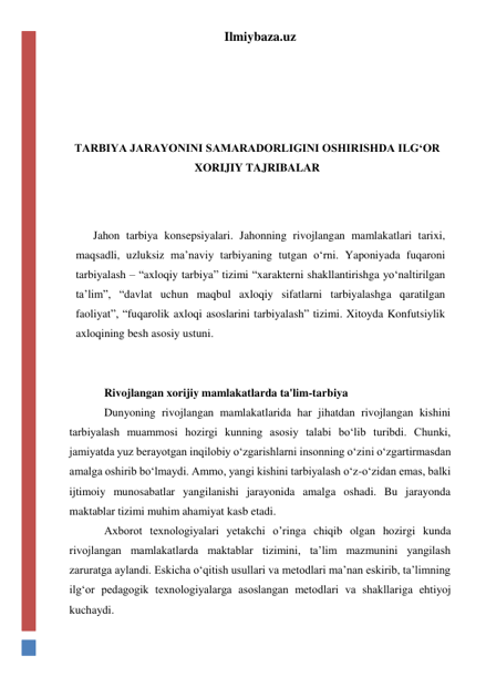 Ilmiybaza.uz 
 
 
 
 
TARBIYA JARAYONINI SAMARADORLIGINI OSHIRISHDA ILG‘OR 
XORIJIY TAJRIBALAR 
 
 
Jahon tarbiya konsepsiyalari. Jahonning rivojlangan mamlakatlari tarixi, 
maqsadli, uzluksiz ma’naviy tarbiyaning tutgan o‘rni. Yaponiyada fuqaroni 
tarbiyalash – “axloqiy tarbiya” tizimi “xarakterni shakllantirishga yo‘naltirilgan 
ta’lim”, “davlat uchun maqbul axloqiy sifatlarni tarbiyalashga qaratilgan 
faoliyat”, “fuqarolik axloqi asoslarini tarbiyalash” tizimi. Xitoyda Konfutsiylik 
axloqining besh asosiy ustuni. 
 
 
Rivojlangan xorijiy mamlakatlarda ta'lim-tarbiya 
Dunyoning rivojlangan mamlakatlarida har jihatdan rivojlangan kishini 
tarbiyalash muammosi hozirgi kunning asosiy talabi bo‘lib turibdi. Chunki, 
jamiyatda yuz berayotgan inqilobiy o‘zgarishlarni insonning o‘zini o‘zgartirmasdan 
amalga oshirib bo‘lmaydi. Ammo, yangi kishini tarbiyalash o‘z-o‘zidan emas, balki 
ijtimoiy munosabatlar yangilanishi jarayonida amalga oshadi. Bu jarayonda 
maktablar tizimi muhim ahamiyat kasb etadi.  
Axborot texnologiyalari yetakchi o’ringa chiqib olgan hozirgi kunda 
rivojlangan mamlakatlarda maktablar tizimini, ta’lim mazmunini yangilash 
zaruratga aylandi. Eskicha o‘qitish usullari va metodlari ma’nan eskirib, ta’limning 
ilg‘or pedagogik texnologiyalarga asoslangan metodlari va shakllariga ehtiyoj 
kuchaydi. 
