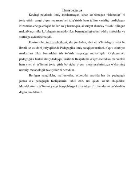 Ilmiybaza.uz 
Keyingi paytlarda ilmiy asoslanmagan, sinab ko`rilmagan “Islohotlar” ni 
joriy etish, yangi o`quv muassasalari to`g`risida ham ta’lim vazirligi tasdiqlagan 
Nizomdan chetga chiqish hollari ro`y bermoqda, aksariyat shunday “isloh” qilingan 
maktablar, sinflar ko`zlagan samaradorlikni bermaganligi uchun oddiy maktablar va 
sinflarga aylantirilmoqda.  
Fikrimizcha, turli islohotlarni, shu jumladan, chet el ta’limidagi u yoki bu 
ibratli ish uslubini joriy qilishda Pedagogika ilmiy-tadqiqot instituti, o`quv uslubiyat 
markazlari bilan bamaslahat ish ko`rish maqsadga muvoffiqdir. O`ylaymizki, 
pedagogika fanlari ilmiy-tadqiqot insitituti Respublika o`quv-metodika markazlari 
ham chet el ta’limini joriy etish bo`yicha o`quv muassasalarimizga o`zlarining 
nazariy-metadologik tavsiyalarini beradilar. 
Berilgan yangiliklar, ma’lumotlar, axborotlar asosida har bir pedagogik 
jamoa o`z pedagogik faoliyatlarini tahlil etib, uni qayta ko`rib chiqadilar. 
Mamlakatimiz ta’limini yangi bosqichlarga ko`tarishga o`z hissalarini qo`shadilar 
degan umiddamiz.  
 
 
