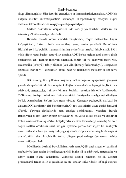 Ilmiybaza.uz 
shug‘ullanmoqdalar. Ular faolitini esa xalqaro ta`lim markazlari, masalan, AQSH da 
xalqaro instituti muvofiqlashtirib bormoqda. Ko‘pchilikning faoliyati o‘quv 
dasturini takomillashtirish va qayta qurishga qaratilgan.  
Maktab dasturlarini o‘zgartirish ikki asosiy yo‘nalishda: ekstensiv va 
intensiv yo‘l bilan amalga oshiriladi. 
Birinchi holatda o‘quv muddati uzaytiriladi, o‘quv materiallari hajmi 
ko‘paytiriladi; ikkinchi holda esa mutlaqo yangi dastur yaratiladi. Bu o‘rinda 
ikkinchi yo‘l, ko‘pchilik mutaxassislarning e`tiroficha, maqbul hisoblanadi. 1961 
yilda «Bosh yangi bazis» tamoyillari asosida AQSH o‘rta maktablarni islohot qilish 
boshlangan edi. Buning mohiyati shundaki, ingliz tili va adabiyoti (to‘rt yil), 
matematika (to‘rt yil), tabiiy bilimlar (uch yil), ijtimoiy fanlar (uch yil), kompyuter 
texnikasi (yarim yil) kabilardan iborat besh yo‘nalishdagi majburiy ta`lim joriy 
qilindi. 
XX asrning 80- yillarida majburiy ta`lim hajmini qisqartirish jarayoni 
yanada chuqurlashtirildi. Hatto ayrim kollejlarda bu sohada uch yangi: ingliz tili va 
adabiyoti, matematika, ijtimoiy bilimlar bazislari asosida ish olib borilmoqda. 
Ta`limning boshqa turlari esa ihtisoslashtirish davrigacha amalga oshiriladigan 
bo‘ldi. Amerikadagi ko‘zga ko‘ringan «Found Karnegi» pedagogik markazi bu 
dasturni XXI asr dasturi deb baholamoqda. O‘quv dasturlarini qayta qurish jarayoni 
G’arbiy Yevropa davlatlarida ham amalga oshirilmoqda. Masalan, Buyuk 
Britaniyada ta`lim vazirligining tavsiyalariga muvofiq o‘quv rejasi va dasturini 
ta`lim muassasalarining o‘zlari belgilaydilar mazkur tavsiyalarga muvofiq 50 foiz 
o‘quv soatlari o‘qitilishi shart bo‘lgan «yadro» predmetlar: ingliz tili adabiyoti 
matematika, din darsi jismoniy tarbiyaga ajratiladi. O‘quv soatlarining boshqa qismi 
esa o‘qitilish shart hisoblanib, tanlab olingan predmetlarga (gumanitar, tabiiy 
matematik) ajratiladi. 
80-yillardan boshlab Buyuk Britaniyada ham AQSH dagi singari o‘rganilishi 
majburiy bo‘lgan fanlar doirasi kengaytirildi. Ingliz tili va adabiyoti, matematika va 
tabiiy fanlar o‘quv setkasining yadrosini tashkil etadigan bo’ldi. Qolgan 
predmetlarni tanlab olish o‘quvchilar va ota- onalar ixtiyoridadir. «Yangi dunyo» 
