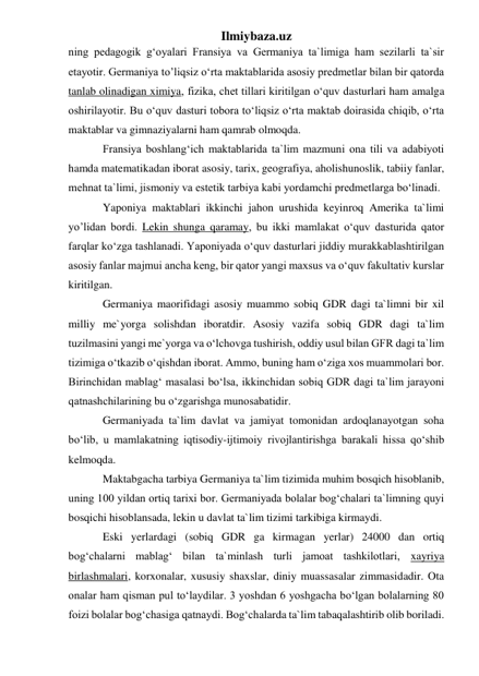 Ilmiybaza.uz 
ning pedagogik g‘oyalari Fransiya va Germaniya ta`limiga ham sezilarli ta`sir 
etayotir. Germaniya to’liqsiz o‘rta maktablarida asosiy predmetlar bilan bir qatorda 
tanlab olinadigan ximiya, fizika, chet tillari kiritilgan o‘quv dasturlari ham amalga 
oshirilayotir. Bu o‘quv dasturi tobora to‘liqsiz o‘rta maktab doirasida chiqib, o‘rta 
maktablar va gimnaziyalarni ham qamrab olmoqda. 
Fransiya boshlang‘ich maktablarida ta`lim mazmuni ona tili va adabiyoti 
hamda matematikadan iborat asosiy, tarix, geografiya, aholishunoslik, tabiiy fanlar, 
mehnat ta`limi, jismoniy va estetik tarbiya kabi yordamchi predmetlarga bo‘linadi.  
Yaponiya maktablari ikkinchi jahon urushida keyinroq Amerika ta`limi 
yo’lidan bordi. Lekin shunga qaramay, bu ikki mamlakat o‘quv dasturida qator 
farqlar ko‘zga tashlanadi. Yaponiyada o‘quv dasturlari jiddiy murakkablashtirilgan 
asosiy fanlar majmui ancha keng, bir qator yangi maxsus va o‘quv fakultativ kurslar 
kiritilgan. 
Germaniya maorifidagi asosiy muammo sobiq GDR dagi ta`limni bir xil 
milliy me`yorga solishdan iboratdir. Asosiy vazifa sobiq GDR dagi ta`lim 
tuzilmasini yangi me`yorga va o‘lchovga tushirish, oddiy usul bilan GFR dagi ta`lim 
tizimiga o‘tkazib o‘qishdan iborat. Ammo, buning ham o‘ziga xos muammolari bor. 
Birinchidan mablag‘ masalasi bo‘lsa, ikkinchidan sobiq GDR dagi ta`lim jarayoni 
qatnashchilarining bu o‘zgarishga munosabatidir.  
Germaniyada ta`lim davlat va jamiyat tomonidan ardoqlanayotgan soha 
bo‘lib, u mamlakatning iqtisodiy-ijtimoiy rivojlantirishga barakali hissa qo‘shib 
kelmoqda.  
Maktabgacha tarbiya Germaniya ta`lim tizimida muhim bosqich hisoblanib, 
uning 100 yildan ortiq tarixi bor. Germaniyada bolalar bog‘chalari ta`limning quyi 
bosqichi hisoblansada, lekin u davlat ta`lim tizimi tarkibiga kirmaydi. 
Eski yerlardagi (sobiq GDR ga kirmagan yerlar) 24000 dan ortiq 
bog‘chalarni mablag‘ bilan ta`minlash turli jamoat tashkilotlari, xayriya 
birlashmalari, korxonalar, xususiy shaxslar, diniy muassasalar zimmasidadir. Ota 
onalar ham qisman pul to‘laydilar. 3 yoshdan 6 yoshgacha bo‘lgan bolalarning 80 
foizi bolalar bog‘chasiga qatnaydi. Bog‘chalarda ta`lim tabaqalashtirib olib boriladi. 
