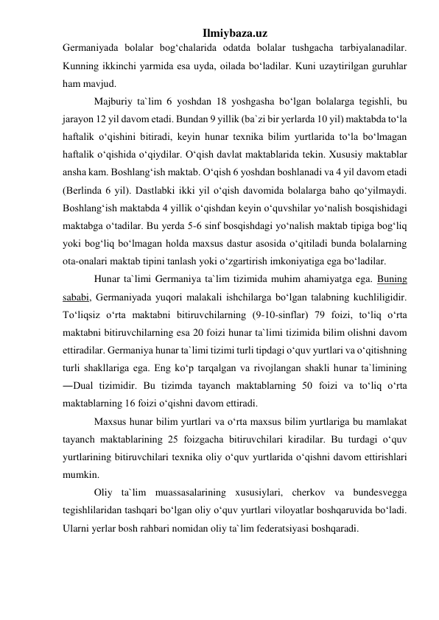 Ilmiybaza.uz 
Germaniyada bolalar bog‘chalarida odatda bolalar tushgacha tarbiyalanadilar. 
Kunning ikkinchi yarmida esa uyda, oilada bo‘ladilar. Kuni uzaytirilgan guruhlar 
ham mavjud.  
Majburiy ta`lim 6 yoshdan 18 yoshgasha bo‘lgan bolalarga tegishli, bu 
jarayon 12 yil davom etadi. Bundan 9 yillik (ba`zi bir yerlarda 10 yil) maktabda to‘la 
haftalik o‘qishini bitiradi, keyin hunar texnika bilim yurtlarida to‘la bo‘lmagan 
haftalik o‘qishida o‘qiydilar. O‘qish davlat maktablarida tekin. Xususiy maktablar 
ansha kam. Boshlang‘ish maktab. O‘qish 6 yoshdan boshlanadi va 4 yil davom etadi 
(Berlinda 6 yil). Dastlabki ikki yil o‘qish davomida bolalarga baho qo‘yilmaydi. 
Boshlang‘ish maktabda 4 yillik o‘qishdan keyin o‘quvshilar yo‘nalish bosqishidagi 
maktabga o‘tadilar. Bu yerda 5-6 sinf bosqishdagi yo‘nalish maktab tipiga bog‘liq 
yoki bog‘liq bo‘lmagan holda maxsus dastur asosida o‘qitiladi bunda bolalarning 
ota-onalari maktab tipini tanlash yoki o‘zgartirish imkoniyatiga ega bo‘ladilar.  
Hunar ta`limi Germaniya ta`lim tizimida muhim ahamiyatga ega. Buning 
sababi, Germaniyada yuqori malakali ishchilarga bo‘lgan talabning kuchliligidir. 
To‘liqsiz o‘rta maktabni bitiruvchilarning (9-10-sinflar) 79 foizi, to‘liq o‘rta 
maktabni bitiruvchilarning esa 20 foizi hunar ta`limi tizimida bilim olishni davom 
ettiradilar. Germaniya hunar ta`limi tizimi turli tipdagi o‘quv yurtlari va o‘qitishning 
turli shakllariga ega. Eng ko‘p tarqalgan va rivojlangan shakli hunar ta`limining 
―Dual tizimidir. Bu tizimda tayanch maktablarning 50 foizi va to‘liq o‘rta 
maktablarning 16 foizi o‘qishni davom ettiradi. 
Maxsus hunar bilim yurtlari va o‘rta maxsus bilim yurtlariga bu mamlakat 
tayanch maktablarining 25 foizgacha bitiruvchilari kiradilar. Bu turdagi o‘quv 
yurtlarining bitiruvchilari texnika oliy o‘quv yurtlarida o‘qishni davom ettirishlari 
mumkin.  
Oliy ta`lim muassasalarining xususiylari, cherkov va bundesvegga 
tegishlilaridan tashqari bo‘lgan oliy o‘quv yurtlari viloyatlar boshqaruvida bo‘ladi. 
Ularni yerlar bosh rahbari nomidan oliy ta`lim federatsiyasi boshqaradi.  
