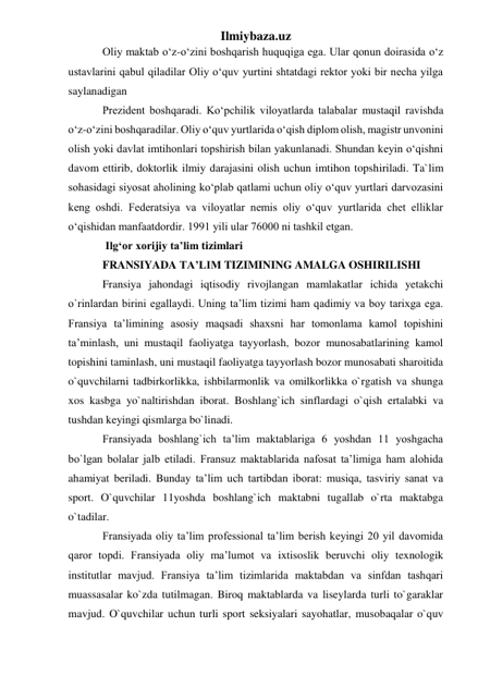 Ilmiybaza.uz 
Oliy maktab o‘z-o‘zini boshqarish huquqiga ega. Ular qonun doirasida o‘z 
ustavlarini qabul qiladilar Oliy o‘quv yurtini shtatdagi rektor yoki bir necha yilga 
saylanadigan 
Prezident boshqaradi. Ko‘pchilik viloyatlarda talabalar mustaqil ravishda 
o‘z-o‘zini boshqaradilar. Oliy o‘quv yurtlarida o‘qish diplom olish, magistr unvonini 
olish yoki davlat imtihonlari topshirish bilan yakunlanadi. Shundan keyin o‘qishni 
davom ettirib, doktorlik ilmiy darajasini olish uchun imtihon topshiriladi. Ta`lim 
sohasidagi siyosat aholining ko‘plab qatlami uchun oliy o‘quv yurtlari darvozasini 
keng oshdi. Federatsiya va viloyatlar nemis oliy o‘quv yurtlarida chet elliklar 
o‘qishidan manfaatdordir. 1991 yili ular 76000 ni tashkil etgan. 
 Ilg‘or xorijiy ta’lim tizimlari 
FRANSIYADA TA’LIM TIZIMINING AMALGA OSHIRILISHI  
Fransiya jahondagi iqtisodiy rivojlangan mamlakatlar ichida yetakchi 
o`rinlardan birini egallaydi. Uning ta’lim tizimi ham qadimiy va boy tarixga ega. 
Fransiya ta’limining asosiy maqsadi shaxsni har tomonlama kamol topishini 
ta’minlash, uni mustaqil faoliyatga tayyorlash, bozor munosabatlarining kamol 
topishini taminlash, uni mustaqil faoliyatga tayyorlash bozor munosabati sharoitida 
o`quvchilarni tadbirkorlikka, ishbilarmonlik va omilkorlikka o`rgatish va shunga 
xos kasbga yo`naltirishdan iborat. Boshlang`ich sinflardagi o`qish ertalabki va 
tushdan keyingi qismlarga bo`linadi.  
Fransiyada boshlang`ich ta’lim maktablariga 6 yoshdan 11 yoshgacha 
bo`lgan bolalar jalb etiladi. Fransuz maktablarida nafosat ta’limiga ham alohida 
ahamiyat beriladi. Bunday ta’lim uch tartibdan iborat: musiqa, tasviriy sanat va 
sport. O`quvchilar 11yoshda boshlang`ich maktabni tugallab o`rta maktabga 
o`tadilar.  
Fransiyada oliy ta’lim professional ta’lim berish keyingi 20 yil davomida 
qaror topdi. Fransiyada oliy ma’lumot va ixtisoslik beruvchi oliy texnologik 
institutlar mavjud. Fransiya ta’lim tizimlarida maktabdan va sinfdan tashqari 
muassasalar ko`zda tutilmagan. Biroq maktablarda va liseylarda turli to`garaklar 
mavjud. O`quvchilar uchun turli sport seksiyalari sayohatlar, musobaqalar o`quv 
