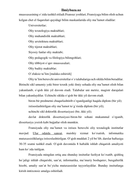 Ilmiybaza.uz 
muassasasining o`zida tashkil etiladi.Fransuz yoshlari, Fransiyaga bilim olish uchun 
kelgan chet el fuqarolari quyidagi bilim maskanlarida oliy ma’lumot oladilar: 
Universitetlar;  
Oliy texnologiya maktablari; 
Oliy muhandislik maktablari;  
Oliy arxitektura maktablari; 
Oliy tijorat maktablari;  
Siyosiy fanlar oliy maktabi; 
Oliy pedagogik va filologiya bilimgohlari;  
Oliy tibbiyot o`quv muassasalari; 
Oliy badiiy maktablar;  
O`zluksiz ta’lim [malaka oshirish] 
Oliy ta’lim beruvchi universitetlar o`z talabalariga uch siklda bilim beradilar. 
Birinchi sikl umumiy yoki biror texnik yoki ilmiy sohada oliy ma’lumot olish bilan 
yakunlanib, o`qish ikki yil davom etadi. Talabalar uni metriz, magistr darajalari 
bilan yakunlaydilar. Uchinchi siklda o`qish bir ikki yil davom etadi.  
biron-bir predmetni chuqurlashtirib o`rganilganligi haqida diplom (bir yil); 
ixtisoslashtirilgan oliy ma’lumot to`g`risida diplom (bir yil);  
uchinchi sikl doktorlik dissertasiyasi (bir, ikki yil); 
davlat doktorlik dissertasiyasi-biron-bir sohani mukammal o`rganib, 
dissertasiya yozish kabi hujjatlar olish mumkin.  
Fransiyada oliy ma’lumot va ixtisos beruvchi oliy texnalogik institutlar 
mavjud. 
Ular 
odatda 
sanoat, 
maishiy 
xizmat 
ko`rsatish, 
informatika 
mutaxassisliklariga ixtisoslashtirilgan. O`qish muddati 2 yil bo`lib, darslar haftasiga 
30-35 soatni tashkil etadi. O`qish davomida 8 haftalik ishlab chiqarish amaliyoti 
ham ko`zda tutilgan.  
Fransiyada mingdan ortiq ana shunday insitutlar faoliyat ko`rsatib, qishloq 
ho`jaligi ishlab chiqarishi, san’at, informatika, ma’muriy boshqaruv, buxgalterlik 
hisobi, amaliy san’at bo`yicha mutaxassislar tayyorlaydilar. Bunday insitutlarga 
kirish imtixonsiz amalga oshiriladi.  
