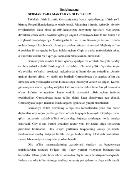 Ilmiybaza.uz 
GERMANIYADA MAKTAB VA OLIY TA’LIM  
Takidlab o`tish lozimki, Germaniyaning bozor iqtisodiyotiga o`tish yo`li 
bizning Respublikamizdagiga o`xshab ketadi. Jahonning ijtimoiy, iqtisodiy, siyosiy 
rivojlanishiga katta hissa qo`shib kelayotgan dunyoning iqtisodiy rivojlangan 
davlatlari ichida kuchli davlatlar qatoriga kirgan Germaniyada ham ta’lim tizimi o`z 
rivojlanish bosqichiga ega. Maktabgacha ta’lim tizimi Germaniya ta’lim tizimida 
muhim bosqich hisoblanadi. Uning yuz yildan ortiq tarixi mavjud. Majburiy ta’lim 
6 yoshdan 18 yoshgacha bo`lgan bolalar uchun. O`qitish davlat maktablarida tekin, 
o`quvchilar darslik va o`quv qo`llanmalari bilan tekin ta’minlanadi.  
Germaniyada maktab ta’limi qanday qurilgan va o`qitish faoliyati qanday 
tartibda tashkil etiladi? Boshlang`ich maktabda to`la to`rt yillik o`qishdan keyin 
o`quvchilar yo`nalish asosidagi maktablarda ta’limni davom ettiradilar. Asosiy 
maktab dasturi yilma –yil tahlil etib boriladi. Germaniyada o`z vaqtida ta’lim ola 
olmagan katta yoshdagilar uchun bilim olishga imkoniyat yaratib qo`yilgan. Kechki 
gimnaziyada sanoat, qishloq xo`jaligi kabi sohalarda ishlovchilar 3-6 yil davomida 
o`quv ko`rsini o`taganidan keyin etuklik attestatini olish uchun imtixon 
topshiradilar. Germaniyada hunar ta’lim tizimi katta ahamiyatga ega chunki, 
Germaniyada yuqori malakali ishchilarga bo`lgan talab yuqori hisoblanadi.  
Germaniya ta’lim tizimining o`ziga xos tomonlaridan yana biri hunar 
diplomlari oliy o`quv yurtlariga kirib o`qish huquqini bermaydi. O`qishga qabul 
qilish imtixonsiz maktab ta’limi to`g`risidagi hujjatga asoslangan holda amalga 
oshiriladi. Oliy o`quv yurtini shtatdagi rektor yoki bir necha yilga saylangan 
prezident boshqaradi. Oliy o`quv yurtlarida tatqiqotning asosiy yo`nalishi 
fundamental amaliy tadqiqot bo`lib, ularga boshqa ilmiy tekshirish institutlari, 
sanoat laboratoriyalari yaqindan yordam beradi .  
Oliy ta’lim muassasalarining xususiylari, cherkov va bundesverga 
tegishlilaridan tashqari bo`lgan oliy o`quv yurtlari viloyatlar boshqaruvida 
bo`ladilar. Ularni yerlar bosh rahbari nomidan oliy ta’lim federatsiyasi boshqaradi. 
Federatsiya oliy ta’lim tizimiga taalluqli umumiy prinsplarni tartibga solib turadi. 
