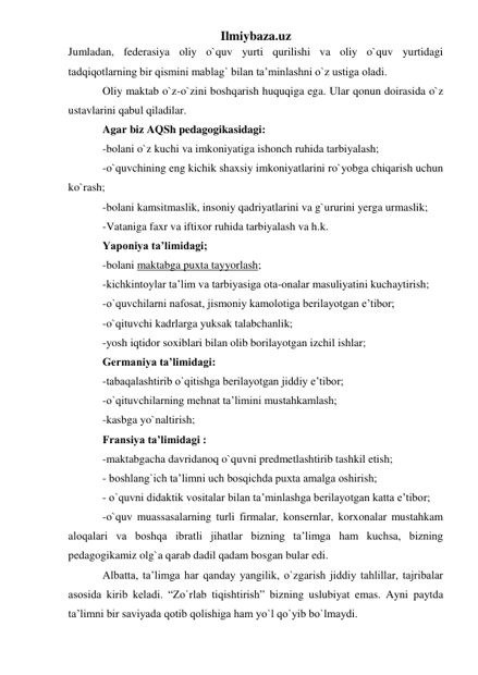 Ilmiybaza.uz 
Jumladan, federasiya oliy o`quv yurti qurilishi va oliy o`quv yurtidagi 
tadqiqotlarning bir qismini mablag` bilan ta’minlashni o`z ustiga oladi.  
Oliy maktab o`z-o`zini boshqarish huquqiga ega. Ular qonun doirasida o`z 
ustavlarini qabul qiladilar. 
Agar biz AQSh pedagogikasidagi:  
-bolani o`z kuchi va imkoniyatiga ishonch ruhida tarbiyalash; 
-o`quvchining eng kichik shaxsiy imkoniyatlarini ro`yobga chiqarish uchun 
ko`rash;  
-bolani kamsitmaslik, insoniy qadriyatlarini va g`ururini yerga urmaslik; 
-Vataniga faxr va iftixor ruhida tarbiyalash va h.k.  
Yaponiya ta’limidagi;  
-bolani maktabga puxta tayyorlash; 
-kichkintoylar ta’lim va tarbiyasiga ota-onalar masuliyatini kuchaytirish;  
-o`quvchilarni nafosat, jismoniy kamolotiga berilayotgan e’tibor; 
-o`qituvchi kadrlarga yuksak talabchanlik;  
-yosh iqtidor soxiblari bilan olib borilayotgan izchil ishlar; 
Germaniya ta’limidagi:  
-tabaqalashtirib o`qitishga berilayotgan jiddiy e’tibor; 
-o`qituvchilarning mehnat ta’limini mustahkamlash;  
-kasbga yo`naltirish; 
Fransiya ta’limidagi :  
-maktabgacha davridanoq o`quvni predmetlashtirib tashkil etish; 
- boshlang`ich ta’limni uch bosqichda puxta amalga oshirish;  
- o`quvni didaktik vositalar bilan ta’minlashga berilayotgan katta e’tibor; 
-o`quv muassasalarning turli firmalar, konsernlar, korxonalar mustahkam 
aloqalari va boshqa ibratli jihatlar bizning ta’limga ham kuchsa, bizning 
pedagogikamiz olg`a qarab dadil qadam bosgan bular edi.  
Albatta, ta’limga har qanday yangilik, o`zgarish jiddiy tahlillar, tajribalar 
asosida kirib keladi. “Zo`rlab tiqishtirish” bizning uslubiyat emas. Ayni paytda 
ta’limni bir saviyada qotib qolishiga ham yo`l qo`yib bo`lmaydi. 
