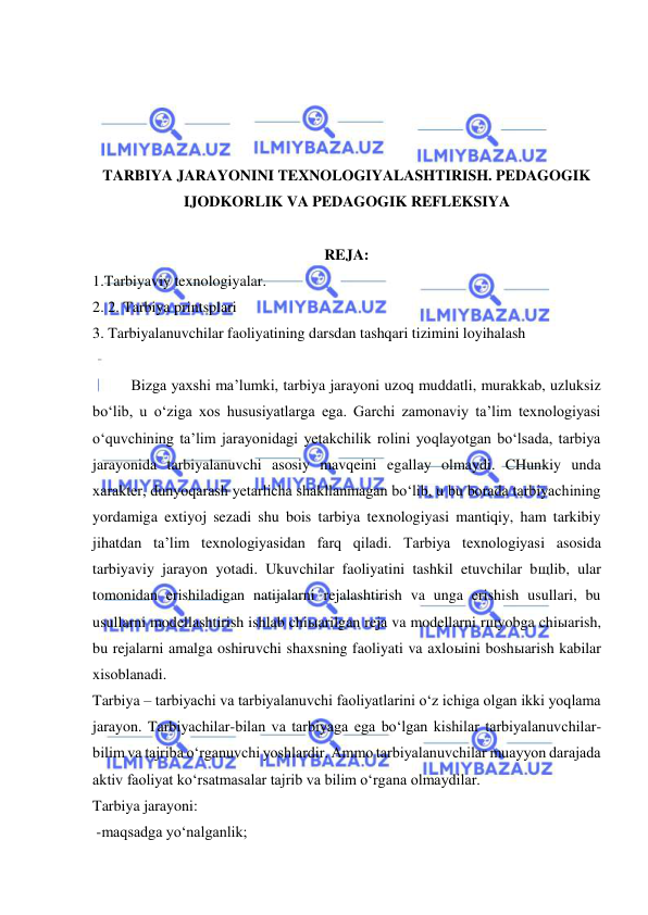  
 
 
 
 
 
TARBIYA JARAYONINI TEXNOLOGIYALASHTIRISH. PEDAGOGIK 
IJODKORLIK VA PEDAGOGIK REFLEKSIYA 
 
REJA: 
1.Tarbiyaviy texnologiyalar. 
2. 2. Tarbiya printsplari 
3. Tarbiyalanuvchilar faoliyatining darsdan tashqari tizimini loyihalash 
 
Bizga yaxshi ma’lumki, tarbiya jarayoni uzoq muddatli, murakkab, uzluksiz 
bo‘lib, u o‘ziga xos hususiyatlarga ega. Garchi zamonaviy ta’lim texnologiyasi 
o‘quvchining ta’lim jarayonidagi yetakchilik rolini yoqlayotgan bo‘lsada, tarbiya 
jarayonida tarbiyalanuvchi asosiy mavqeini egallay olmaydi. CHunkiy unda 
xarakter, dunyoqarash yetarlicha shakllanmagan bo‘lib, u bu borada tarbiyachining 
yordamiga extiyoj sezadi shu bois tarbiya texnologiyasi mantiqiy, ham tarkibiy 
jihatdan ta’lim texnologiyasidan farq qiladi. Tarbiya texnologiyasi asosida 
tarbiyaviy jarayon yotadi. Ukuvchilar faoliyatini tashkil etuvchilar bщlib, ular 
tomonidan erishiladigan natijalarni rejalashtirish va unga erishish usullari, bu 
usullarni modellashtirish ishlab chiыarilgan reja va modellarni rщyobga chiыarish, 
bu rejalarni amalga oshiruvchi shaxsning faoliyati va axloыini boshыarish kabilar 
xisoblanadi.  
Tarbiya – tarbiyachi va tarbiyalanuvchi faoliyatlarini o‘z ichiga olgan ikki yoqlama 
jarayon. Tarbiyachilar-bilan va tarbiyaga ega bo‘lgan kishilar tarbiyalanuvchilar-
bilim va tajriba o‘rganuvchi yoshlardir. Ammo tarbiyalanuvchilar muayyon darajada 
aktiv faoliyat ko‘rsatmasalar tajrib va bilim o‘rgana olmaydilar.  
Tarbiya jarayoni: 
 -maqsadga yo‘nalganlik;  
