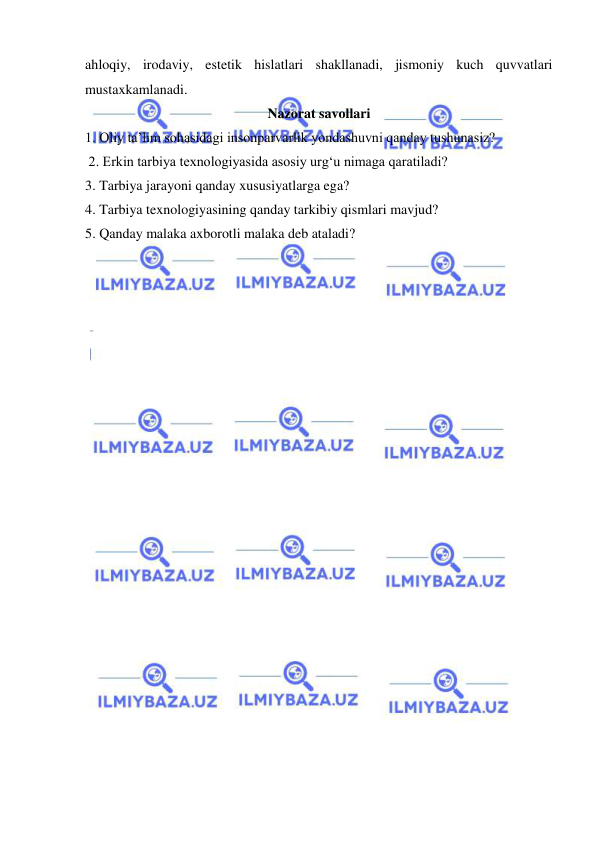  
 
ahloqiy, irodaviy, estetik hislatlari shakllanadi, jismoniy kuch quvvatlari 
mustaxkamlanadi. 
Nazorat savollari 
1. Oliy ta’lim sohasidagi insonparvarlik yondashuvni qanday tushunasiz? 
 2. Erkin tarbiya texnologiyasida asosiy urg‘u nimaga qaratiladi?  
3. Tarbiya jarayoni qanday xususiyatlarga ega?  
4. Tarbiya texnologiyasining qanday tarkibiy qismlari mavjud?  
5. Qanday malaka axborotli malaka deb ataladi? 
