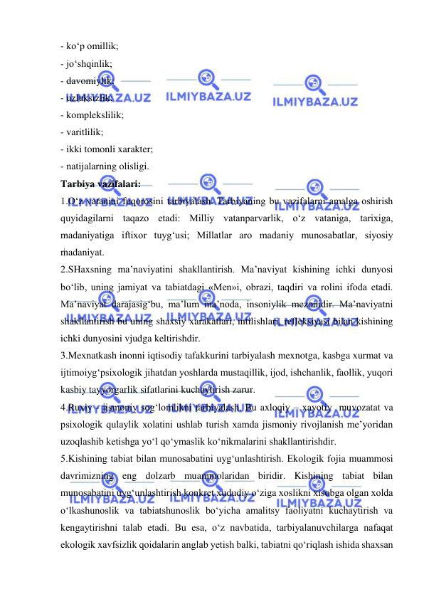  
 
- ko‘p omillik;  
- jo‘shqinlik;  
- davomiylik;  
- uzluksizlik;  
- komplekslilik;  
- varitlilik;  
- ikki tomonli xarakter;  
- natijalarning olisligi.  
Tarbiya vazifalari:  
1.O‘z vatanini fuqorosini tarbiyalash. Tarbiyaning bu vazifalarni amalga oshirish 
quyidagilarni taqazo etadi: Milliy vatanparvarlik, o‘z vataniga, tarixiga, 
madaniyatiga iftixor tuyg‘usi; Millatlar aro madaniy munosabatlar, siyosiy 
madaniyat.  
2.SHaxsning ma’naviyatini shakllantirish. Ma’naviyat kishining ichki dunyosi 
bo‘lib, uning jamiyat va tabiatdagi «Men»i, obrazi, taqdiri va rolini ifoda etadi. 
Ma’naviyat darajasig‘bu, ma’lum ma’noda, insoniylik mezonidir. Ma’naviyatni 
shakllantirish bu uning shaxsiy xarakatlari, intilishlari, refleksiyasi bilan kishining 
ichki dunyosini vjudga keltirishdir.  
3.Mexnatkash inonni iqtisodiy tafakkurini tarbiyalash mexnotga, kasbga xurmat va 
ijtimoiyg‘psixologik jihatdan yoshlarda mustaqillik, ijod, ishchanlik, faollik, yuqori 
kasbiy tayyorgarlik sifatlarini kuchaytirish zarur.  
4.Ruxiy - jismoniy sog‘lomlikni tarbiyalash. Bu axloqiy – xayotiy  muvozatat va 
psixologik qulaylik xolatini ushlab turish xamda jismoniy rivojlanish me’yoridan 
uzoqlashib ketishga yo‘l qo‘ymaslik ko‘nikmalarini shakllantirishdir.  
5.Kishining tabiat bilan munosabatini uyg‘unlashtirish. Ekologik fojia muammosi 
davrimizning eng dolzarb muammolaridan biridir. Kishining tabiat bilan 
munosabatini uyg‘unlashtirish konkret xududiy o‘ziga xoslikni xisobga olgan xolda 
o‘lkashunoslik va tabiatshunoslik bo‘yicha amalitsy faoliyatni kuchaytirish va 
kengaytirishni talab etadi. Bu esa, o‘z navbatida, tarbiyalanuvchilarga nafaqat 
ekologik xavfsizlik qoidalarin anglab yetish balki, tabiatni qo‘riqlash ishida shaxsan 
