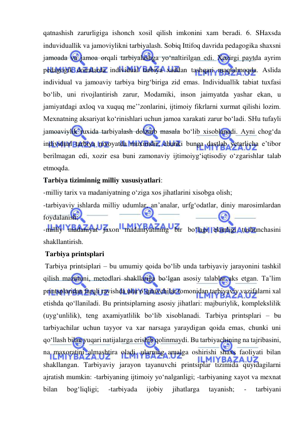  
 
qatnashish zarurligiga ishonch xosil qilish imkonini xam beradi. 6. SHaxsda 
induviduallik va jamoviylikni tarbiyalash. Sobiq Ittifoq davrida pedagogika shaxsni 
jamoada va jamoa orqali tarbiyalashga yo‘naltirilgan edi. Xozirgi paytda ayrim 
pedagogik doiralarda individual tarbiya xaddan tashqari maqtalmoqda. Aslida 
individual va jamoaviy tarbiya birg‘biriga zid emas. Individuallik tabiat tuxfasi 
bo‘lib, uni rivojlantirish zarur, Modamiki, inson jaimyatda yashar ekan, u 
jamiyatdagi axloq va xuquq me’’zonlarini, ijtimoiy fikrlarni xurmat qilishi lozim. 
Mexnatning aksariyat ko‘rinishlari uchun jamoa xarakati zarur bo‘ladi. SHu tufayli 
jamoaviylik ruxida tarbiyalash dolzarb masala bo‘lib xisoblanadi. Ayni chog‘da 
individual tarbiya nixoyatda muximdir, chunki bunga dastlab yetarlicha e’tibor 
berilmagan edi, xozir esa buni zamonaviy ijtimoiyg‘iqtisodiy o‘zgarishlar talab 
etmoqda.  
Tarbiya tiziminnig milliy xususiyatlari:  
-milliy tarix va madaniyatning o‘ziga xos jihatlarini xisobga olish;  
-tarbiyaviy ishlarda milliy udumlar, an’analar, urfg‘odatlar, diniy marosimlardan 
foydalanish;  
-milliy madaniyat jaxon madaniyatining bir bo‘lagi ekanligi tushunchasini 
shakllantirish.  
 Tarbiya printsplari  
 Tarbiya printsiplari – bu umumiy qoida bo‘lib unda tarbiyaviy jarayonini tashkil 
qilish mazmuni, metodlari shakllariga bo‘lgan asosiy talablar aks etgan. Ta’lim 
printsplaridan farqli ravishda ular o‘qituvchilar tomonidan tarbiyaviy vazifalarni xal 
etishda qo‘llaniladi. Bu printsiplarning asosiy jihatlari: majburiylik, komplekslilik 
(uyg‘unlilik), teng axamiyatlilik bo‘lib xisoblanadi. Tarbiya printsplari – bu 
tarbiyachilar uchun tayyor va xar narsaga yaraydigan qoida emas, chunki uni 
qo‘llash bilan yuqari natijalarga erishib qolinmaydi. Bu tarbiyachining na tajribasini, 
na maxoratini almashtira oladi, ularning amalga oshirishi shaxs faoliyati bilan 
shakllangan. Tarbiyaviy jarayon tayanuvchi printsiplar tizimida quyidagilarni 
ajratish mumkin: -tarbiyaning ijtimoiy yo‘nalganligi; -tarbiyaning xayot va mexnat 
bilan 
bog‘liqligi; 
-tarbiyada 
ijobiy 
jihatlarga 
tayanish; 
- 
tarbiyani 
