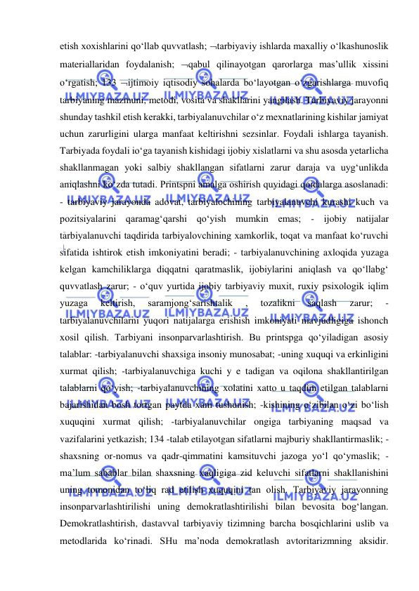  
 
etish xoxishlarini qo‘llab quvvatlash; tarbiyaviy ishlarda maxalliy o‘lkashunoslik 
materiallaridan foydalanish; qabul qilinayotgan qarorlarga mas’ullik xissini 
o‘rgatish; 133 ijtimoiy iqtisodiy sohalarda bo‘layotgan o‘zgarishlarga muvofiq 
tarbiyaning mazmuni, metodi, vosita va shakllarini yangilash. Tarbiyaviy jarayonni 
shunday tashkil etish kerakki, tarbiyalanuvchilar o‘z mexnatlarining kishilar jamiyat 
uchun zarurligini ularga manfaat keltirishni sezsinlar. Foydali ishlarga tayanish. 
Tarbiyada foydali io‘ga tayanish kishidagi ijobiy xislatlarni va shu asosda yetarlicha 
shakllanmagan yoki salbiy shakllangan sifatlarni zarur daraja va uyg‘unlikda 
aniqlashni ko‘zda tutadi. Printspni amalga oshirish quyidagi qoidalarga asoslanadi: 
- tarbiyaviy jarayonda adovat, tarbiyalochining tarbiyalanuvchi kurashi kuch va 
pozitsiyalarini qaramag‘qarshi qo‘yish mumkin emas; - ijobiy natijalar 
tarbiyalanuvchi taqdirida tarbiyalovchining xamkorlik, toqat va manfaat ko‘ruvchi 
sifatida ishtirok etish imkoniyatini beradi; - tarbiyalanuvchining axloqida yuzaga 
kelgan kamchiliklarga diqqatni qaratmaslik, ijobiylarini aniqlash va qo‘llabg‘ 
quvvatlash zarur; - o‘quv yurtida ijobiy tarbiyaviy muxit, ruxiy psixologik iqlim 
yuzaga 
keltirish, 
saramjong‘sarishtalik 
, 
tozalikni 
saqlash 
zarur; 
- 
tarbiyalanuvchilarni yuqori natijalarga erishish imkoniyati mavjudligiga ishonch 
xosil qilish. Tarbiyani insonparvarlashtirish. Bu printspga qo‘yiladigan asosiy 
talablar: -tarbiyalanuvchi shaxsiga insoniy munosabat; -uning xuquqi va erkinligini 
xurmat qilish; -tarbiyalanuvchiga kuchi y e tadigan va oqilona shakllantirilgan 
talablarni qo‘yish; -tarbiyalanuvchining xolatini xatto u taqdim etilgan talablarni 
bajarishidan bosh tortgan paytda xam tushunish; -kishining o‘zibilan o‘zi bo‘lish 
xuquqini xurmat qilish; -tarbiyalanuvchilar ongiga tarbiyaning maqsad va 
vazifalarini yetkazish; 134 -talab etilayotgan sifatlarni majburiy shakllantirmaslik; -
shaxsning or-nomus va qadr-qimmatini kamsituvchi jazoga yo‘l qo‘ymaslik; -
ma’lum sabablar bilan shaxsning xaqligiga zid keluvchi sifatlarni shakllanishini 
uning tomonidan to‘liq rad etilish xuquqini tan olish. Tarbiyaviy jarayonning 
insonparvarlashtirilishi uning demokratlashtirilishi bilan bevosita bog‘langan. 
Demokratlashtirish, dastavval tarbiyaviy tizimning barcha bosqichlarini uslib va 
metodlarida ko‘rinadi. SHu ma’noda demokratlash avtoritarizmning aksidir. 
