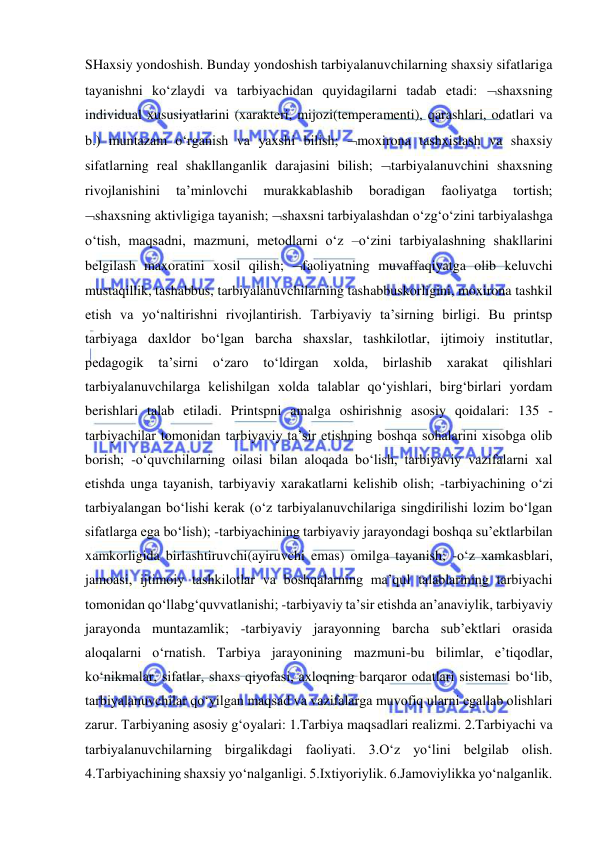  
 
SHaxsiy yondoshish. Bunday yondoshish tarbiyalanuvchilarning shaxsiy sifatlariga 
tayanishni ko‘zlaydi va tarbiyachidan quyidagilarni tadab etadi: shaxsning 
individual xususiyatlarini (xarakteri, mijozi(temperamenti), qarashlari, odatlari va 
b.) muntazam o‘rganish va yaxshi bilish; moxirona tashxislash va shaxsiy 
sifatlarning real shakllanganlik darajasini bilish; tarbiyalanuvchini shaxsning 
rivojlanishini 
ta’minlovchi 
murakkablashib 
boradigan 
faoliyatga 
tortish; 
shaxsning aktivligiga tayanish; shaxsni tarbiyalashdan o‘zg‘o‘zini tarbiyalashga 
o‘tish, maqsadni, mazmuni, metodlarni o‘z –o‘zini tarbiyalashning shakllarini 
belgilash maxoratini xosil qilish; faoliyatning muvaffaqiyatga olib keluvchi 
mustaqillik, tashabbus, tarbiyalanuvchilarning tashabbuskorligini, moxirona tashkil 
etish va yo‘naltirishni rivojlantirish. Tarbiyaviy ta’sirning birligi. Bu printsp 
tarbiyaga daxldor bo‘lgan barcha shaxslar, tashkilotlar, ijtimoiy institutlar, 
pedagogik ta’sirni 
o‘zaro to‘ldirgan 
xolda, 
birlashib 
xarakat 
qilishlari 
tarbiyalanuvchilarga kelishilgan xolda talablar qo‘yishlari, birg‘birlari yordam 
berishlari talab etiladi. Printspni amalga oshirishnig asosiy qoidalari: 135 -
tarbiyachilar tomonidan tarbiyaviy ta’sir etishning boshqa sohalarini xisobga olib 
borish; -o‘quvchilarning oilasi bilan aloqada bo‘lish, tarbiyaviy vazifalarni xal 
etishda unga tayanish, tarbiyaviy xarakatlarni kelishib olish; -tarbiyachining o‘zi 
tarbiyalangan bo‘lishi kerak (o‘z tarbiyalanuvchilariga singdirilishi lozim bo‘lgan 
sifatlarga ega bo‘lish); -tarbiyachining tarbiyaviy jarayondagi boshqa su’ektlarbilan 
xamkorligida birlashtiruvchi(ayiruvchi emas) omilga tayanish; -o‘z xamkasblari, 
jamoasi, ijtimoiy tashkilotlar va boshqalarning ma’qul talablarining tarbiyachi 
tomonidan qo‘llabg‘quvvatlanishi; -tarbiyaviy ta’sir etishda an’anaviylik, tarbiyaviy 
jarayonda muntazamlik; -tarbiyaviy jarayonning barcha sub’ektlari orasida 
aloqalarni o‘rnatish. Tarbiya jarayonining mazmuni-bu bilimlar, e’tiqodlar, 
ko‘nikmalar, sifatlar, shaxs qiyofasi, axloqning barqaror odatlari sistemasi bo‘lib, 
tarbiyalanuvchilar qo‘yilgan maqsad va vazifalarga muvofiq ularni egallab olishlari 
zarur. Tarbiyaning asosiy g‘oyalari: 1.Tarbiya maqsadlari realizmi. 2.Tarbiyachi va 
tarbiyalanuvchilarning birgalikdagi faoliyati. 3.O‘z yo‘lini belgilab olish. 
4.Tarbiyachining shaxsiy yo‘nalganligi. 5.Ixtiyoriylik. 6.Jamoviylikka yo‘nalganlik. 
