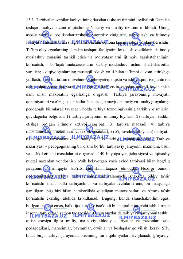  
 
13.3. Tarbiyalanuvchilar faoliyatining darsdan tashqari tizimini loyihalash Darsdan 
tashqari faoliyat tizimi o‘qitishning Nazariy va amaliy tizimini to‘ldiradi. Uning 
asosiy vazifasi o‘qitishdan tashqari vaqtini o‘zinig‘o‘zi tarbiyalash va ijtimoiy 
faoliyatini mexnat bilan shag‘illanish uchun oqilona taqsimlashga yordam berishdir. 
Ta’lim olayotganlarning darsdan tashqari faoliyatini loixalash vazifalari: - ijtimoiy 
moslashuv zonasini tashkil etish va o‘qiyotganlarni ijtimoiy xarakatchanligini 
ko‘rsatish; - bo‘lajak mutaxassislarni kasbiy moslashuvi uchun shart-sharoitlar 
yaratish; - o‘qiyotganlarning mustaqil o‘qish yo‘li bilan ta’limni davom ettirishga 
yo‘llash; - har bir ta’lim oluvchining qobiliyati qiziqishi va ishtiyoqini rivojlantirish 
uchun shart-sharoitlar yaratish; - o‘quvchilarni erkin vaqtdan unumli foydalanish 
dam olish maxoratini egallashga o‘rgatish. Tarbiya jarayoninig moxiyati, 
qonuniyatlari va o‘ziga xos jihatlari hususidagi mavjud nazariy va amaliy g‘oyalarga 
pedogogik bilimlarga tayangan holda tarbiya texnologiyasinig tarkibiy qismlarini 
quyidagicha belgiladi: 1) tarbiya jarayonini umumiy loyihasi; 2) tarbiyani tashkil 
etishga bo‘lgan ijtimoiy extiyoj (rag‘bat); 3) tarbiya maqsadi. 4) tarbiya 
mazmuni(shakl, metod, usul va texnik vositalar); 5) o‘qituvchi (tarbiyachi) faoliyati; 
6) o‘quvchi(tarbiyalanuvchi faoliyati); 7) tarbiya samarasi(natija). Tarbiya 
nazariyasi – pedogogikaning bir qismi bo‘lib, tarbiyaviy jarayonni mazmuni, usuli 
va tashkil etilishi masalalarini o‘rganadi. 140 Hayotga yangicha siyosi va iqtisodiy 
nuqtai nazardan yondoshish o‘sib kelayotgan yosh avlod tarbiyasi bilan bog‘liq 
jarayonni ham qayta ko‘rib chiqishni taqazo etmoqda. Hozirgi zamon 
pedogogikasida tarbiya tarbiyachining tarbiyalanuvchi shaxsiga oddiy ta’sir 
ko‘rsatishi emas, balki tarbiyachilar va tarbiyalanuvchilarni aniq bir maqsadga 
qaratilgan, birg‘biri bilan hamkorlikda qiladigan munosabatlari va o‘zaro ta’sir 
ko‘rsatishi ekanligi alohida ta’kidlanadi. Bugungi kunda shunchakibilim egasi 
bo‘lgan insonni emas, balki ijodkor, o‘z iste’dodi bilan ajralib turuvchi ishbilarmon 
insonni tarbiyalash zamon taqazosidir. O‘quv yurtlarida tarbiyaviy jarayonni tashkil 
qilish asosiga ilg‘or milliy, ma’naviy ahloqiy qadriyatlar va mezonlar, xalq 
pedagogikasi, marosimlar, bayramlar, o‘yinlar va boshqalar qo‘yilishi kerak. SHu 
bilan birga tarbiya jarayonida kishining turli qobiliyatlari rivojlanadi, g‘oyaviy, 
