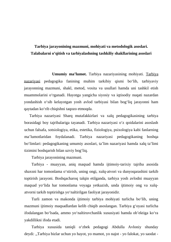 Tarbiya jarayonining mazmuni, mohiyati va metodologik asoslari.
Talabalarni o’qitish va tarbiyalashning tashkiliy shakllarining asoslari
 Umumiy ma’lumot. Tarbiya nazariyasining mohiyati.  Tarbiya
nazariyasi pedagogika  fanining  muhim  tarkibiy  qismi  bo‘lib,  tarbiyaviy
jarayonning mazmuni, shakl, metod, vosita va usullari hamda uni tashkil etish
muammolarini o‘rganadi. Hayotga yangicha siyosiy va iqtisodiy nuqati nazardan
yondashish o‘sib kelayotgan yosh avlod tarbiyasi bilan bog‘liq jarayonni ham
qaytadan ko‘rib chiqishni taqozo etmoqda.
  Tarbiya  nazariyasi  Sharq  mutafakkirlari  va  xalq  pedagogikasining  tarbiya
borasidagi boy tajribalariga tayanadi. Tarbiya nazariyasi o‘z qoidalarini asoslash
uchun falsafa, sotsiologiya, etika, estetika, fiziologiya, psixologiya kabi fanlarning
ma’lumotlaridan  foydalanadi.  Tarbiya  nazariyasi  pedagogikaning  boshqa
bo‘limlari: pedagogikaning umumiy asoslari, ta’lim nazariyasi hamda xalq ta’limi
tizimini boshqarish bilan uzviy bog‘liq.
Tarbiya jarayonining mazmuni.
Tarbiya  -  muayyan,  aniq  maqsad  hamda  ijtimoiy-tarixiy  tajriba  asosida
shaxsni har tomonlama o‘stirish, uning ongi, xulq-atvori va dunyoqarashini tarkib
toptirish jarayoni. Boshqacharoq talqin etilganda, tarbiya yosh avlodni muayyan
maqsad yo‘lida har tomonlama voyaga yetkazish, unda ijtimoiy ong va xulq-
atvorni tarkib toptirishga yo‘naltirilgan faoliyat jarayonidir.
Turli zamon va makonda ijtimoiy tarbiya mohiyati turlicha bo‘lib, uning
mazmuni ijtimoiy maqsadlardan kelib chiqib asoslangan. Tarbiya g‘oyasi turlicha
ifodalangan bo‘lsada, ammo yo‘naltiruvchanlik xususiyati hamda ob’ektiga ko‘ra
yakdillikni ifoda etadi.
Tarbiya  xususida  taniqli  o‘zbek  pedagogi  Abdulla  Avloniy  shunday
deydi: ,,Tarbiya bizlar uchun yo hayot, yo mamot, yo najot - yo falokat, yo saodat -
