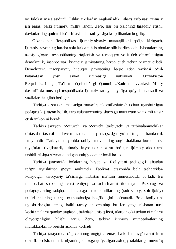 yo falokat masalasidur”. Ushbu fikrlardan anglaniladiki, shaxs tarbiyasi xususiy
ish emas, balki ijtimoiy, milliy ishdir. Zero, har bir xalqning taraqqiy etishi,
davlatlarning qudratli bo‘lishi avlodlar tarbiyasiga ko‘p jihatdan bog‘liq.
O‘zbekiston  Respublikasi  ijtimoiy-siyosiy  mustaqillikni  qo‘lga  kiritgach,
ijtimoiy hayotning barcha sohalarida tub islohotlar olib borilmoqda. Islohotlarning
asosiy g‘oyasi respublikaning riojlanish va taraqqiyot yo‘li deb e’tirof etilgan
demokratik, insonparvar, huquqiy jamiyatning barpo etish uchun xizmat qiladi.
Demokratik,  insonparvar,  huquqiy  jamiyatning  barpo  etish  vazifasi  o‘sib
kelayotgan
 
yosh
 
avlod
 
zimmasiga
 
yuklanadi.
 
O‘zbekiston
Respublikasining  ,,Ta’lim  to‘qrisida”  gi  Qonuni,  ,,Kadrlar  tayyorlash  Milliy
dasturi” da mustaqil respublikada ijtimoiy tarbiyani yo‘lga qo‘yish maqsadi va
vazifalari belgilab berilgan.
Tarbiya - shaxsni maqsadga muvofiq takomillashtirish uchun uyushtirilgan
pedagogik jarayon bo‘lib, tarbiyalanuvchining shaxsiga muntazam va tizimli ta’sir
etish imkonini beradi.
Tarbiya jarayoni o‘qituvchi va o‘quvchi (tarbiyachi va tarbiyalanuvchi)lar
o‘rtasida  tashkil  etiluvchi  hamda  aniq  maqsadga  yo‘naltirilgan  hamkorlik
jarayonidir. Tarbiya jarayonida tarbiyalanuvchining ongi shakllana boradi, his-
tuyg‘ulari  rivojlanadi,  ijtimoiy  hayot  uchun  zarur  bo‘lgan  ijtimoiy  aloqalarni
tashkil etishga xizmat qiladigan xulqiy odatlar hosil bo‘ladi.
Tarbiya  jarayonida  bolalarning  hayoti  va  faoliyatini  pedagogik  jihatdan
to‘g‘ri  uyushtirish  g‘oyat  muhimdir.  Faoliyat  jarayonida  bola  tashqaridan
kelayotgan  tarbiyaviy  ta’sirlarga  nisbatan  ma’lum  munosabatda  bo‘ladi.  Bu
munosabat  shaxsning  ichki  ehtiyoj  va  xohishlarini  ifodalaydi.  Psixolog  va
pedagoglarning tadqiqotlari shaxsga tashqi omillarning (xoh salbiy, xoh ijobiy)
ta’siri  bolaning  ularga  munosabatiga  bog‘liqligini  ko‘rsatadi.  Bola  faoliyatini
uyushtirishgina  emas,  balki  tarbiyalanuvchining  bu  faoliyatga  nisbatan  turli
kechinmalarni qanday anglashi, baholashi, his qilishi, ulardan o‘zi uchun nimalarni
olayotganligini  bilishi  zarur.  Zero,  tarbiya  ijtimoiy  munosabatlarning
murakkablashib borishi asosida kechadi.
Tarbiya jarayonida o‘quvchining ongigina emas, balki his-tuyg‘ularini ham
o‘stirib borish, unda jamiyatning shaxsga qo‘yadigan axloqiy talablariga muvofiq
