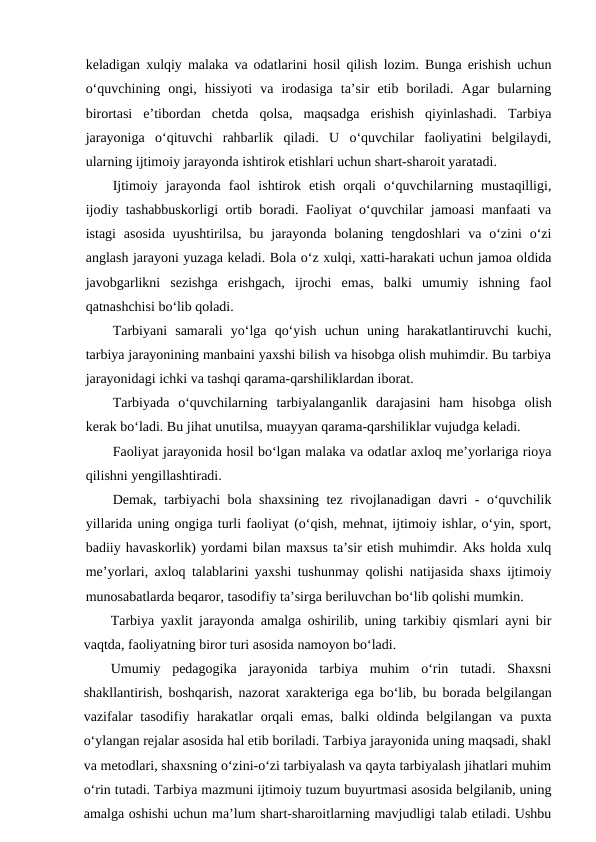 keladigan xulqiy malaka va odatlarini hosil qilish lozim. Bunga erishish uchun
o‘quvchining  ongi,  hissiyoti  va  irodasiga  ta’sir  etib  boriladi.  Agar  bularning
birortasi  e’tibordan  chetda  qolsa,  maqsadga  erishish  qiyinlashadi.  Tarbiya
jarayoniga  o‘qituvchi  rahbarlik  qiladi.  U  o‘quvchilar  faoliyatini  belgilaydi,
ularning ijtimoiy jarayonda ishtirok etishlari uchun shart-sharoit yaratadi.
Ijtimoiy  jarayonda  faol  ishtirok  etish  orqali  o‘quvchilarning  mustaqilligi,
ijodiy tashabbuskorligi ortib boradi. Faoliyat o‘quvchilar jamoasi manfaati va
istagi  asosida  uyushtirilsa,  bu  jarayonda bolaning  tengdoshlari  va o‘zini  o‘zi
anglash jarayoni yuzaga keladi. Bola o‘z xulqi, xatti-harakati uchun jamoa oldida
javobgarlikni  sezishga  erishgach,  ijrochi  emas,  balki  umumiy  ishning  faol
qatnashchisi bo‘lib qoladi.
Tarbiyani  samarali  yo‘lga  qo‘yish  uchun  uning  harakatlantiruvchi  kuchi,
tarbiya jarayonining manbaini yaxshi bilish va hisobga olish muhimdir. Bu tarbiya
jarayonidagi ichki va tashqi qarama-qarshiliklardan iborat.
Tarbiyada  o‘quvchilarning  tarbiyalanganlik  darajasini  ham  hisobga  olish
kerak bo‘ladi. Bu jihat unutilsa, muayyan qarama-qarshiliklar vujudga keladi.
Faoliyat jarayonida hosil bo‘lgan malaka va odatlar axloq me’yorlariga rioya
qilishni yengillashtiradi.
Demak, tarbiyachi bola shaxsining tez rivojlanadigan davri - o‘quvchilik
yillarida uning ongiga turli faoliyat (o‘qish, mehnat, ijtimoiy ishlar, o‘yin, sport,
badiiy havaskorlik) yordami bilan maxsus ta’sir etish muhimdir. Aks holda xulq
me’yorlari, axloq talablarini yaxshi tushunmay qolishi natijasida shaxs ijtimoiy
munosabatlarda beqaror, tasodifiy ta’sirga beriluvchan bo‘lib qolishi mumkin.
Tarbiya yaxlit jarayonda amalga oshirilib, uning tarkibiy qismlari ayni bir
vaqtda, faoliyatning biror turi asosida namoyon bo‘ladi.
Umumiy  pedagogika  jarayonida  tarbiya  muhim  o‘rin  tutadi.  Shaxsni
shakllantirish, boshqarish, nazorat xarakteriga ega bo‘lib, bu borada belgilangan
vazifalar  tasodifiy harakatlar  orqali  emas, balki  oldinda belgilangan va puxta
o‘ylangan rejalar asosida hal etib boriladi. Tarbiya jarayonida uning maqsadi, shakl
va metodlari, shaxsning o‘zini-o‘zi tarbiyalash va qayta tarbiyalash jihatlari muhim
o‘rin tutadi. Tarbiya mazmuni ijtimoiy tuzum buyurtmasi asosida belgilanib, uning
amalga oshishi uchun ma’lum shart-sharoitlarning mavjudligi talab etiladi. Ushbu
