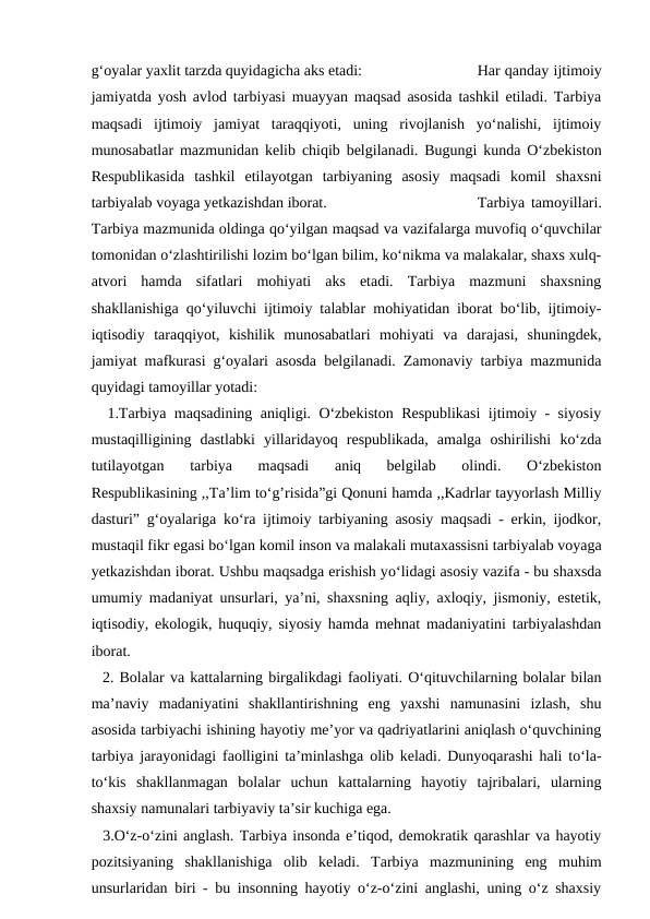g‘oyalar yaxlit tarzda quyidagicha aks etadi:
Har qanday ijtimoiy
jamiyatda yosh avlod tarbiyasi muayyan maqsad asosida tashkil etiladi. Tarbiya
maqsadi  ijtimoiy  jamiyat  taraqqiyoti,  uning  rivojlanish  yo‘nalishi,  ijtimoiy
munosabatlar mazmunidan kelib chiqib belgilanadi. Bugungi kunda O‘zbekiston
Respublikasida  tashkil  etilayotgan  tarbiyaning  asosiy  maqsadi  komil  shaxsni
tarbiyalab voyaga yetkazishdan iborat.
Tarbiya tamoyillari.
Tarbiya mazmunida oldinga qo‘yilgan maqsad va vazifalarga muvofiq o‘quvchilar
tomonidan o‘zlashtirilishi lozim bo‘lgan bilim, ko‘nikma va malakalar, shaxs xulq-
atvori  hamda  sifatlari  mohiyati  aks  etadi.  Tarbiya  mazmuni  shaxsning
shakllanishiga qo‘yiluvchi ijtimoiy talablar mohiyatidan iborat bo‘lib, ijtimoiy-
iqtisodiy  taraqqiyot,  kishilik  munosabatlari  mohiyati  va  darajasi,  shuningdek,
jamiyat mafkurasi g‘oyalari asosda belgilanadi. Zamonaviy tarbiya mazmunida
quyidagi tamoyillar yotadi:
  1.Tarbiya maqsadining aniqligi. O‘zbekiston Respublikasi  ijtimoiy - siyosiy
mustaqilligining  dastlabki  yillaridayoq  respublikada,  amalga  oshirilishi  ko‘zda
tutilayotgan  tarbiya  maqsadi  aniq  belgilab  olindi.  O‘zbekiston
Respublikasining ,,Ta’lim to‘g’risida”gi Qonuni hamda ,,Kadrlar tayyorlash Milliy
dasturi” g‘oyalariga ko‘ra ijtimoiy tarbiyaning asosiy maqsadi - erkin, ijodkor,
mustaqil fikr egasi bo‘lgan komil inson va malakali mutaxassisni tarbiyalab voyaga
yetkazishdan iborat. Ushbu maqsadga erishish yо‘lidagi asosiy vazifa - bu shaxsda
umumiy madaniyat unsurlari, ya’ni, shaxsning aqliy, axloqiy, jismoniy, estetik,
iqtisodiy, ekologik, huquqiy, siyosiy hamda mehnat madaniyatini tarbiyalashdan
iborat.
  2. Bolalar va kattalarning birgalikdagi faoliyati. O‘qituvchilarning bolalar bilan
ma’naviy  madaniyatini  shakllantirishning  eng  yaxshi  namunasini  izlash,  shu
asosida tarbiyachi ishining hayotiy me’yor va qadriyatlarini aniqlash о‘quvchining
tarbiya jarayonidagi faolligini ta’minlashga olib keladi. Dunyoqarashi hali to‘la-
to‘kis  shakllanmagan  bolalar  uchun  kattalarning  hayotiy  tajribalari,  ularning
shaxsiy namunalari tarbiyaviy ta’sir kuchiga ega.
  3.O‘z-o‘zini anglash. Tarbiya insonda e’tiqod, demokratik qarashlar va hayotiy
pozitsiyaning  shakllanishiga  olib  keladi.  Tarbiya  mazmunining  eng  muhim
unsurlaridan biri - bu insonning hayotiy o‘z-o‘zini anglashi, uning o‘z shaxsiy
