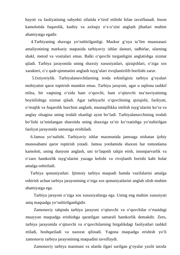 hayoti va faoliyatining subyekti sifatida e’tirof etilishi bilan tavsiflanadi. Inson
kamolotida  fuqarolik,  kasbiy  va  axloqiy  o‘z-o‘zini  anglash  jihatlari  muhim
ahamiyatga egadir.
  4.Tarbiyaning  shaxsga  yo‘naltirilganligi.  Mazkur  g‘oya  ta’lim  muassasasi
amaliyotining  markaziy  nuqtasida  tarbiyaviy  ishlar  dasturi,  tadbirlar,  ularning
shakl, metod va vositalari emas. Balki o‘quvchi turganligini anglatishga xizmat
qiladi. Tarbiya jarayonida uning shaxsiy xususiyatlari, qiziqishlari, o‘ziga xos
xarakteri, o‘z qadr-qimmatini anglash tuyg‘ulari rivojlantirilib borilishi zarur.
 
 5.Ixtiyoriylik.  Tarbiyalanuvchilarning  iroda  erkinligisiz  tarbiya  g‘oyalari
mohiyatini qaror toptirish mumkin emas. Tarbiya jarayoni, agar u oqilona tashkil
etilsa,  bir  vaqtning  o‘zida  ham  o‘quvchi,  ham  o‘qituvchi  ma’naviyatining
boyitilishiga  xizmat  qiladi.  Agar  tarbiyachi  o‘quvchining  qiziqishi,  faoliyati,
o‘rtoqlik va fuqarolik burchini anglash, mustaqillikka intilish tuyg‘ularini ko‘ra va
anglay olsagina uning irodali ekanligi ayon bo‘ladi. Tarbiyalanuvchining irodali
bo‘lishi ta’minlangan sharoitda uning shaxsiga ta’sir ko‘rsatishga yo‘naltirilgan
faoliyat jarayonida samaraga erishiladi.
  6.Jamoa  yo‘nalishi.  Tarbiyaviy  ishlar  mazmunida  jamoaga  nisbatan  ijobiy
munosabatni  qaror  toptirish  yotadi.  Jamoa  yordamida  shaxsni  har  tomonlama
kamoloti, uning dunyoni anglash, uni to‘laqonli talqin etish, insonparvarlik va
o‘zaro  hamkorlik  tuyg‘ularini  yuzaga  kelishi  va  rivojlanib  borishi  kabi  holat
amalga oshiriladi.
  Tarbiya  qonuniyatlari.  Ijtimoiy  tarbiya  maqsadi  hamda  vazifalarini  amalga
oshirish uchun tarbiya jarayonining o‘ziga xos qonuniyatlarini anglab olish muhim
ahamiyatga ega.
Tarbiya jarayoni o‘ziga xos xususiyatlarga ega. Uning eng muhim xususiyati
aniq maqsadga yo‘naltirilganligidir.
Zamonaviy talqinda tarbiya jarayoni o‘qituvchi va o‘quvchilar o‘rtasidagi
muayyan  maqsadga  erishishga  qaratilgan  samarali  hamkorlik  demakdir.  Zero,
tarbiya jarayonida o‘qituvchi va o‘quvchilarning birgalikdagi faoliyatlari tashkil
etiladi,  boshqariladi  va  nazorat  qilinadi.  Yagona  maqsadga  erishish  yo‘li
zamonaviy tarbiya jarayonining maqsadini tavsiflaydi.
Zamonaviy tarbiya mazmuni va ularda ilgari surilgan g‘oyalar yaxlit tarzda
