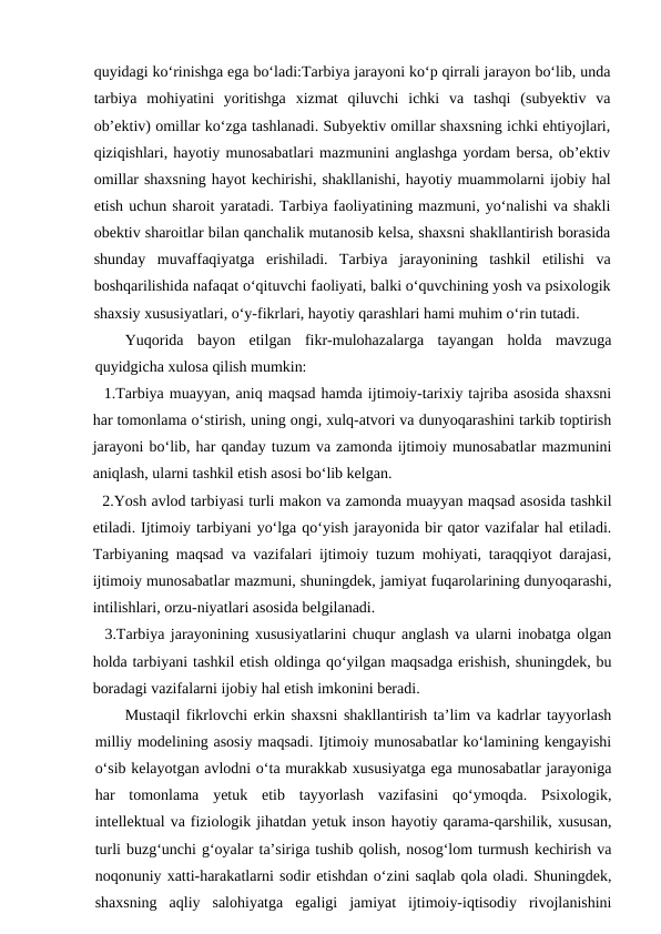 quyidagi ko‘rinishga ega bo‘ladi:Tarbiya jarayoni ko‘p qirrali jarayon bo‘lib, unda
tarbiya  mohiyatini  yoritishga  xizmat  qiluvchi  ichki  va  tashqi  (subyektiv  va
ob’ektiv) omillar ko‘zga tashlanadi. Subyektiv omillar shaxsning ichki ehtiyojlari,
qiziqishlari, hayotiy munosabatlari mazmunini anglashga yordam bersa, ob’ektiv
omillar shaxsning hayot kechirishi, shakllanishi, hayotiy muammolarni ijobiy hal
etish uchun sharoit yaratadi. Tarbiya faoliyatining mazmuni, yo‘nalishi va shakli
obektiv sharoitlar bilan qanchalik mutanosib kelsa, shaxsni shakllantirish borasida
shunday  muvaffaqiyatga  erishiladi.  Tarbiya  jarayonining  tashkil  etilishi  va
boshqarilishida nafaqat o‘qituvchi faoliyati, balki o‘quvchining yosh va psixologik
shaxsiy xususiyatlari, o‘y-fikrlari, hayotiy qarashlari hami muhim o‘rin tutadi.
Yuqorida  bayon  etilgan  fikr-mulohazalarga  tayangan  holda  mavzuga
quyidgicha xulosa qilish mumkin:
  1.Tarbiya muayyan, aniq maqsad hamda ijtimoiy-tarixiy tajriba asosida shaxsni
har tomonlama o‘stirish, uning ongi, xulq-atvori va dunyoqarashini tarkib toptirish
jarayoni bo‘lib, har qanday tuzum va zamonda ijtimoiy munosabatlar mazmunini
aniqlash, ularni tashkil etish asosi bo‘lib kelgan.
  2.Yosh avlod tarbiyasi turli makon va zamonda muayyan maqsad asosida tashkil
etiladi. Ijtimoiy tarbiyani yo‘lga qo‘yish jarayonida bir qator vazifalar hal etiladi.
Tarbiyaning maqsad va vazifalari ijtimoiy tuzum mohiyati, taraqqiyot darajasi,
ijtimoiy munosabatlar mazmuni, shuningdek, jamiyat fuqarolarining dunyoqarashi,
intilishlari, orzu-niyatlari asosida belgilanadi.
  3.Tarbiya jarayonining xususiyatlarini chuqur anglash va ularni inobatga olgan
holda tarbiyani tashkil etish oldinga qo‘yilgan maqsadga erishish, shuningdek, bu
boradagi vazifalarni ijobiy hal etish imkonini beradi.
Mustaqil fikrlovchi erkin shaxsni shakllantirish ta’lim va kadrlar tayyorlash
milliy modelining asosiy maqsadi. Ijtimoiy munosabatlar ko‘lamining kengayishi
o‘sib kelayotgan avlodni o‘ta murakkab xususiyatga ega munosabatlar jarayoniga
har  tomonlama  yetuk  etib  tayyorlash  vazifasini  qo‘ymoqda.  Psixologik,
intellektual va fiziologik jihatdan yetuk inson hayotiy qarama-qarshilik, xususan,
turli buzg‘unchi g‘oyalar ta’siriga tushib qolish, nosog‘lom turmush kechirish va
noqonuniy xatti-harakatlarni sodir etishdan o‘zini saqlab qola oladi. Shuningdek,
shaxsning  aqliy  salohiyatga  egaligi  jamiyat  ijtimoiy-iqtisodiy  rivojlanishini
