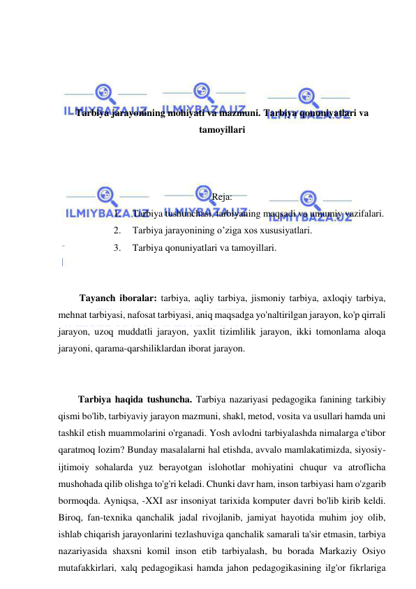  
 
 
 
 
 
Tarbiya jarayonining mohiyati va mazmuni. Tarbiya qonuniyatlari va 
tamoyillari 
 
 
 
Reja: 
1. 
Tarbiya tushunchasi, tarbiyaning maqsadi va umumiy vazifalari.  
2. 
Tarbiya jarayonining o’ziga xos xususiyatlari.  
3. 
Tarbiya qonuniyatlari va tamoyillari. 
 
 
 Tayanch iboralar: tarbiya, aqliy tarbiya, jismoniy tarbiya, axloqiy tarbiya, 
mehnat tarbiyasi, nafosat tarbiyasi, aniq maqsadga yo'naltirilgan jarayon, ko'p qirrali 
jarayon, uzoq muddatli jarayon, yaxlit tizimlilik jarayon, ikki tomonlama aloqa 
jarayoni, qarama-qarshiliklardan iborat jarayon. 
 
 
Tarbiya haqida tushuncha. Tarbiya nazariyasi pedagogika fanining tarkibiy 
qismi bo'lib, tarbiyaviy jarayon mazmuni, shakl, metod, vosita va usullari hamda uni 
tashkil etish muammolarini o'rganadi. Yosh avlodni tarbiyalashda nimalarga e'tibor 
qaratmoq lozim? Bunday masalalarni hal etishda, avvalo mamlakatimizda, siyosiy-
ijtimoiy sohalarda yuz berayotgan islohotlar mohiyatini chuqur va atroflicha 
mushohada qilib olishga to'g'ri keladi. Chunki davr ham, inson tarbiyasi ham o'zgarib 
bormoqda. Ayniqsa, -XXI asr insoniyat tarixida komputer davri bo'lib kirib keldi. 
Biroq, fan-texnika qanchalik jadal rivojlanib, jamiyat hayotida muhim joy olib, 
ishlab chiqarish jarayonlarini tezlashuviga qanchalik samarali ta'sir etmasin, tarbiya 
nazariyasida shaxsni komil inson etib tarbiyalash, bu borada Markaziy Osiyo 
mutafakkirlari, xalq pedagogikasi hamda jahon pedagogikasining ilg'or fikrlariga 
