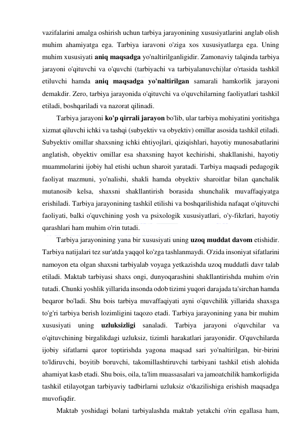  
 
vazifalarini amalga oshirish uchun tarbiya jarayonining xususiyatlarini anglab olish 
muhim ahamiyatga ega. Tarbiya iaravoni o'ziga xos xususiyatlarga ega. Uning 
muhim xususiyati aniq maqsadga yo'naltirilganligidir. Zamonaviy talqinda tarbiya 
jarayoni o'qituvchi va o'quvchi (tarbiyachi va tarbiyalanuvchi)lar o'rtasida tashkil 
etiluvchi hamda aniq maqsadga yo'naltirilgan samarali hamkorlik jarayoni 
demakdir. Zero, tarbiya jarayonida o'qituvchi va o'quvchilarning faoliyatlari tashkil 
etiladi, boshqariladi va nazorat qilinadi. 
Tarbiya jarayoni ko'p qirrali jarayon bo'lib, ular tarbiya mohiyatini yoritishga 
xizmat qiluvchi ichki va tashqi (subyektiv va obyektiv) omillar asosida tashkil etiladi. 
Subyektiv omillar shaxsning ichki ehtiyojlari, qiziqishlari, hayotiy munosabatlarini 
anglatish, obyektiv omillar esa shaxsning hayot kechirishi, shakllanishi, hayotiy 
muammolarini ijobiy hal etishi uchun sharoit yaratadi. Tarbiya maqsadi pedagogik 
faoliyat mazmuni, yo'nalishi, shakli hamda obyektiv sharoitlar bilan qanchalik 
mutanosib kelsa, shaxsni shakllantirish borasida shunchalik muvaffaqiyatga 
erishiladi. Tarbiya jarayonining tashkil etilishi va boshqarilishida nafaqat o'qituvchi 
faoliyati, balki o'quvchining yosh va psixologik xususiyatlari, o'y-fikrlari, hayotiy 
qarashlari ham muhim o'rin tutadi. 
Tarbiya jarayonining yana bir xususiyati uning uzoq muddat davom etishidir. 
Tarbiya natijalari tez sur'atda yaqqol ko'zga tashlanmaydi. O'zida insoniyat sifatlarini 
namoyon eta olgan shaxsni tarbiyalab voyaga yetkazishda uzoq muddatli davr talab 
etiladi. Maktab tarbiyasi shaxs ongi, dunyoqarashini shakllantirishda muhim o'rin 
tutadi. Chunki yoshlik yillarida insonda odob tizimi yuqori darajada ta'sirchan hamda 
beqaror bo'ladi. Shu bois tarbiya muvaffaqiyati ayni o'quvchilik yillarida shaxsga 
to'g'ri tarbiya berish lozimligini taqozo etadi. Tarbiya jarayonining yana bir muhim 
xususiyati uning uzluksizligi sanaladi. Tarbiya jarayoni o'quvchilar va 
o'qituvchining birgalikdagi uzluksiz, tizimli harakatlari jarayonidir. O'quvchilarda 
ijobiy sifatlarni qaror toptirishda yagona maqsad sari yo'naltirilgan, bir-birini 
to'ldiruvchi, boyitib boruvchi, takomillashtiruvchi tarbiyani tashkil etish alohida 
ahamiyat kasb etadi. Shu bois, oila, ta'lim muassasalari va jamoatchilik hamkorligida 
tashkil etilayotgan tarbiyaviy tadbirlarni uzluksiz o'tkazilishiga erishish maqsadga 
muvofiqdir. 
Maktab yoshidagi bolani tarbiyalashda maktab yetakchi o'rin egallasa ham, 
