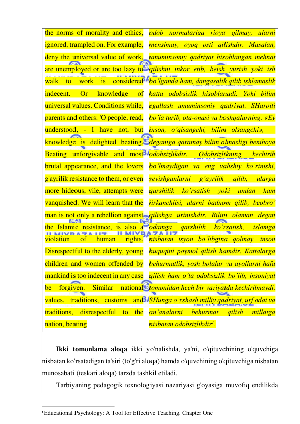  
 
the norms of morality and ethics, 
ignored, trampled on. For example, 
deny the universal value of work, 
are unemployed or are too lazy to 
walk to work is considered 
indecent. 
Or 
knowledge 
of 
universal values. Conditions while, 
parents and others: 'O people, read, 
understood, - I have not, but 
knowledge is delighted beating. 
Beating unforgivable and most 
brutal appearance, and the lovers 
g'ayrilik resistance to them, or even 
more hideous, vile, attempts were 
vanquished. We will learn that the 
man is not only a rebellion against 
the Islamic resistance, is also a 
violation 
of 
human 
rights. 
Disrespectful to the elderly, young 
children and women offended by 
mankind is too indecent in any case 
be 
forgiven. 
Similar 
national 
values, traditions, customs and 
traditions, disrespectful to the 
nation, beating 
odob normalariga rioya qilmay, ularni 
mensimay, oyoq osti qilishdir. Masalan, 
umuminsoniy qadriyat hisoblangan mehnat 
qilishni inkor etib, beish yurish yoki ish 
bo’lganda ham, dangasalik qilib ishlamaslik 
katta odobsizlik hisoblanadi. Yoki bilim 
egallash umuminsoniy qadriyat. SHaroiti 
bo’la turib, ota-onasi va boshqalarning: «Ey 
inson, o’qisangchi, bilim olsangchi», — 
deganiga qaramay bilim olmasligi benihoya 
odobsizlikdir. 
Odobsizlikning 
kechirib 
bo’lmaydigan va eng vahshiy ko’rinishi, 
sevishganlarni 
g’ayrilik 
qilib, 
ularga 
qarshilik 
ko’rsatish 
yoki 
undan 
ham 
jirkanchlisi, ularni badnom qilib, beobro’ 
qilishga urinishdir. Bilim olaman degan 
odamga 
qarshilik 
ko’rsatish, 
islomga 
nisbatan isyon bo’libgina qolmay, inson 
huquqini poymol qilish hamdir. Kattalarga 
behurmatlik, yosh bolalar va ayollarni hafa 
qilish ham o’ta odobsizlik bo’lib, insoniyat 
tomonidan hech bir vaziyatda kechirilmaydi. 
SHunga o’xshash milliy qadriyat, urf odat va 
an’analarni 
behurmat 
qilish 
millatga 
nisbatan odobsizlikdir1. 
 
Ikki tomonlama aloqa ikki yo'nalishda, ya'ni, o'qituvchining o'quvchiga 
nisbatan ko'rsatadigan ta'siri (to'g'ri aloqa) hamda o'quvchining o'qituvchiga nisbatan 
munosabati (teskari aloqa) tarzda tashkil etiladi. 
Tarbiyaning pedagogik texnologiyasi nazariyasi g'oyasiga muvofiq endilikda 
                                                           
1 Educational Psychology: A Tool for Effective Teaching. Chapter One 
