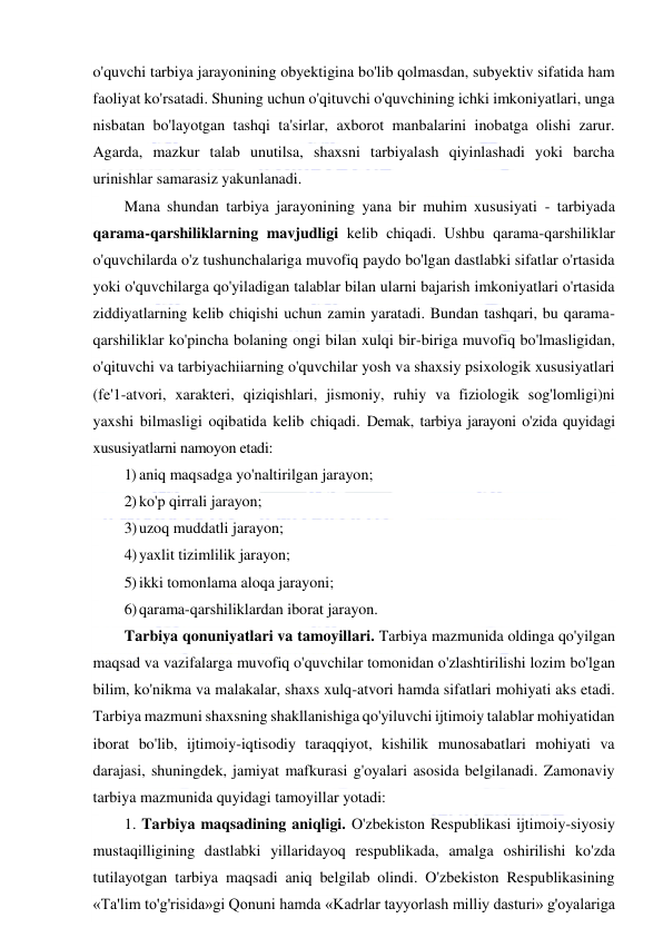  
 
o'quvchi tarbiya jarayonining obyektigina bo'lib qolmasdan, subyektiv sifatida ham 
faoliyat ko'rsatadi. Shuning uchun o'qituvchi o'quvchining ichki imkoniyatlari, unga 
nisbatan bo'layotgan tashqi ta'sirlar, axborot manbalarini inobatga olishi zarur. 
Agarda, mazkur talab unutilsa, shaxsni tarbiyalash qiyinlashadi yoki barcha 
urinishlar samarasiz yakunlanadi. 
Mana shundan tarbiya jarayonining yana bir muhim xususiyati - tarbiyada 
qarama-qarshiliklarning mavjudligi kelib chiqadi. Ushbu qarama-qarshiliklar 
o'quvchilarda o'z tushunchalariga muvofiq paydo bo'lgan dastlabki sifatlar o'rtasida 
yoki o'quvchilarga qo'yiladigan talablar bilan ularni bajarish imkoniyatlari o'rtasida 
ziddiyatlarning kelib chiqishi uchun zamin yaratadi. Bundan tashqari, bu qarama-
qarshiliklar ko'pincha bolaning ongi bilan xulqi bir-biriga muvofiq bo'lmasligidan, 
o'qituvchi va tarbiyachiiarning o'quvchilar yosh va shaxsiy psixologik xususiyatlari 
(fe'1-atvori, xarakteri, qiziqishlari, jismoniy, ruhiy va fiziologik sog'lomligi)ni 
yaxshi bilmasligi oqibatida kelib chiqadi. Demak, tarbiya jarayoni o'zida quyidagi 
xususiyatlarni namoyon etadi: 
1) aniq maqsadga yo'naltirilgan jarayon; 
2) ko'p qirrali jarayon; 
3) uzoq muddatli jarayon; 
4) yaxlit tizimlilik jarayon; 
5) ikki tomonlama aloqa jarayoni; 
6) qarama-qarshiliklardan iborat jarayon. 
Tarbiya qonuniyatlari va tamoyillari. Tarbiya mazmunida oldinga qo'yilgan 
maqsad va vazifalarga muvofiq o'quvchilar tomonidan o'zlashtirilishi lozim bo'lgan 
bilim, ko'nikma va malakalar, shaxs xulq-atvori hamda sifatlari mohiyati aks etadi. 
Tarbiya mazmuni shaxsning shakllanishiga qo'yiluvchi ijtimoiy talablar mohiyatidan 
iborat bo'lib, ijtimoiy-iqtisodiy taraqqiyot, kishilik munosabatlari mohiyati va 
darajasi, shuningdek, jamiyat mafkurasi g'oyalari asosida belgilanadi. Zamonaviy 
tarbiya mazmunida quyidagi tamoyillar yotadi: 
1. Tarbiya maqsadining aniqligi. O'zbekiston Respublikasi ijtimoiy-siyosiy 
mustaqilligining dastlabki yillaridayoq respublikada, amalga oshirilishi ko'zda 
tutilayotgan tarbiya maqsadi aniq belgilab olindi. O'zbekiston Respublikasining 
«Ta'lim to'g'risida»gi Qonuni hamda «Kadrlar tayyorlash milliy dasturi» g'oyalariga 
