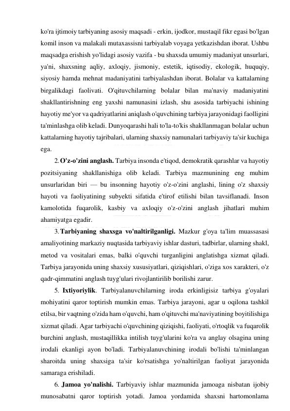  
 
ko'ra ijtimoiy tarbiyaning asosiy maqsadi - erkin, ijodkor, mustaqil fikr egasi bo'lgan 
komil inson va malakali mutaxassisni tarbiyalab voyaga yetkazishdan iborat. Ushbu 
maqsadga erishish yo'lidagi asosiy vazifa - bu shaxsda umumiy madaniyat unsurlari, 
ya'ni, shaxsning aqliy, axloqiy, jismoniy, estetik, iqtisodiy, ekologik, huquqiy, 
siyosiy hamda mehnat madaniyatini tarbiyalashdan iborat. Bolalar va kattalarning 
birgalikdagi faolivati. O'qituvchilarning bolalar bilan ma'naviy madaniyatini 
shakllantirishning eng yaxshi namunasini izlash, shu asosida tarbiyachi ishining 
hayotiy me'yor va qadriyatlarini aniqlash o'quvchining tarbiya jarayonidagi faolligini 
ta'minlashga olib keladi. Dunyoqarashi hali to'la-to'kis shakllanmagan bolalar uchun 
kattalarning hayotiy tajribalari, ularning shaxsiy namunalari tarbiyaviy ta'sir kuchiga 
ega. 
2. O'z-o'zini anglash. Tarbiya insonda e'tiqod, demokratik qarashlar va hayotiy 
pozitsiyaning shakllanishiga olib keladi. Tarbiya mazmunining eng muhim 
unsurlaridan biri — bu insonning hayotiy o'z-o'zini anglashi, lining o'z shaxsiy 
hayoti va faoliyatining subyekti sifatida e'tirof etilishi bilan tavsiflanadi. Inson 
kamolotida fuqarolik, kasbiy va axloqiy o'z-o'zini anglash jihatlari muhim 
ahamiyatga egadir. 
3. Tarbiyaning shaxsga vo'naltirilganligi. Mazkur g'oya ta'lim muassasasi 
amaliyotining markaziy nuqtasida tarbiyaviy ishlar dasturi, tadbirlar, ularning shakl, 
metod va vositalari emas, balki o'quvchi turganligini anglatishga xizmat qiladi. 
Tarbiya jarayonida uning shaxsiy xususiyatlari, qiziqishlari, o'ziga xos xarakteri, o'z 
qadr-qimmatini anglash tuyg'ulari rivojlantirilib borilishi zarur. 
5. Ixtiyoriylik. Tarbiyalanuvchilarning iroda erkinligisiz tarbiya g'oyalari 
mohiyatini qaror toptirish mumkin emas. Tarbiya jarayoni, agar u oqilona tashkil 
etilsa, bir vaqtning o'zida ham o'quvchi, ham o'qituvchi ma'naviyatining boyitilishiga 
xizmat qiladi. Agar tarbiyachi o'quvchining qiziqishi, faoliyati, o'rtoqlik va fuqarolik 
burchini anglash, mustaqillikka intilish tuyg'ularini ko'ra va anglay olsagina uning 
irodali ekanligi ayon bo'ladi. Tarbiyalanuvchining irodali bo'lishi ta'minlangan 
sharoitda uning shaxsiga ta'sir ko'rsatishga yo'naltirilgan faoliyat jarayonida 
samaraga erishiladi. 
6. Jamoa yo'nalishi. Tarbiyaviy ishlar mazmunida jamoaga nisbatan ijobiy 
munosabatni qaror toptirish yotadi. Jamoa yordamida shaxsni hartomonlama 
