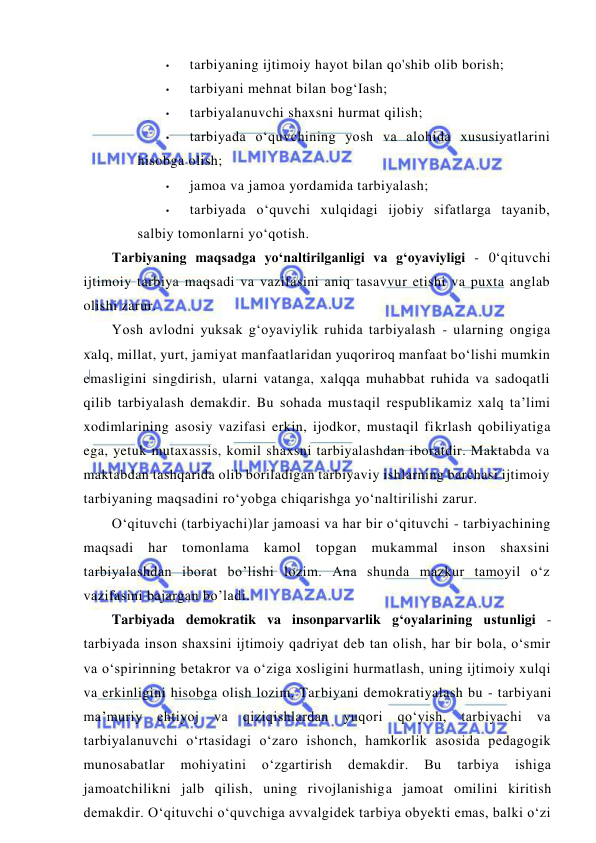  
 
• 
tarbiyaning ijtimoiy hayot bilan qo'shib olib borish; 
• 
tarbiyani mehnat bilan bog‘Iash; 
• 
tarbiyalanuvchi shaxsni hurmat qilish; 
• 
tarbiyada o‘quvchining yosh va alohida xususiyatlarini 
hisobga olish; 
• 
jamoa va jamoa yordamida tarbiyalash; 
• 
tarbiyada o‘quvchi xulqidagi ijobiy sifatlarga tayanib, 
salbiy tomonlarni yo‘qotish. 
Tarbiyaning maqsadga yo‘naltirilganligi va g‘oyaviyligi - 0‘qituvchi 
ijtimoiy tarbiya maqsadi va vazifasini aniq tasavvur etishi va puxta anglab 
olishi zarur. 
Yosh avlodni yuksak g‘oyaviylik ruhida tarbiyalash - ularning ongiga 
xalq, millat, yurt, jamiyat manfaatlaridan yuqoriroq manfaat bo‘lishi mumkin 
emasligini singdirish, ularni vatanga, xalqqa muhabbat ruhida va sadoqatli 
qilib tarbiyalash demakdir. Bu sohada mustaqil respublikamiz xalq ta’limi 
xodimlarining asosiy vazifasi erkin, ijodkor, mustaqil fikrlash qobiliyatiga 
ega, yetuk mutaxassis, komil shaxsni tarbiyalashdan iboratdir. Maktabda va 
maktabdan tashqarida olib boriladigan tarbiyaviy ishlarning barchasi ijtimoiy 
tarbiyaning maqsadini ro‘yobga chiqarishga yo‘naltirilishi zarur. 
O‘qituvchi (tarbiyachi)lar jamoasi va har bir o‘qituvchi - tarbiyachining 
maqsadi har tomonlama kamol topgan mukammal inson shaxsini 
tarbiyalashdan iborat bo’lishi lozim. Ana shunda mazkur tamoyil o‘z 
vazifasini bajargan bo’ladi. 
Tarbiyada demokratik va insonparvarlik g‘oyalarining ustunligi - 
tarbiyada inson shaxsini ijtimoiy qadriyat deb tan olish, har bir bola, o‘smir 
va o‘spirinning betakror va o‘ziga xosligini hurmatlash, uning ijtimoiy xulqi 
va erkinligini hisobga olish lozim. Tarbiyani demokratiyalash bu - tarbiyani 
ma’muriy ehtiyoj va qiziqishlardan yuqori qo‘yish, tarbiyachi va 
tarbiyalanuvchi o‘rtasidagi o‘zaro ishonch, hamkorlik asosida pedagogik 
munosabatlar 
mohiyatini 
o‘zgartirish 
demakdir. 
Bu 
tarbiya 
ishiga 
jamoatchilikni jalb qilish, uning rivojlanishiga jamoat omilini kiritish 
demakdir. O‘qituvchi o‘quvchiga avvalgidek tarbiya obyekti emas, balki o‘zi 
