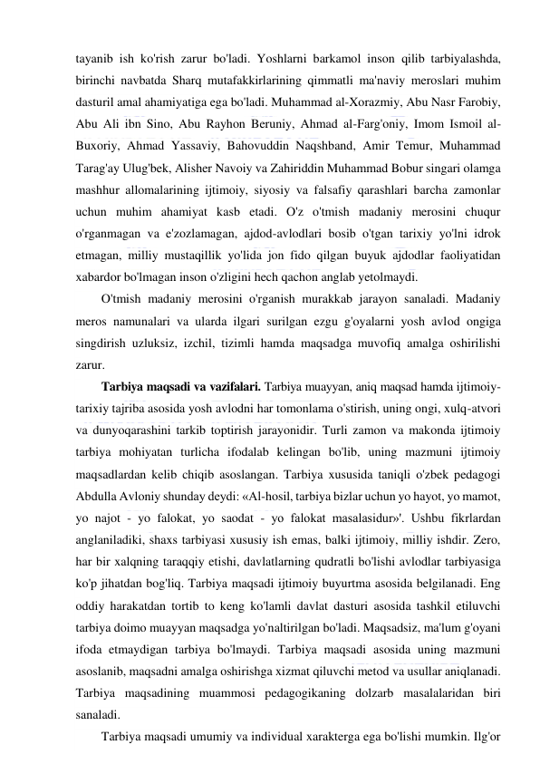  
 
tayanib ish ko'rish zarur bo'ladi. Yoshlarni barkamol inson qilib tarbiyalashda, 
birinchi navbatda Sharq mutafakkirlarining qimmatli ma'naviy meroslari muhim 
dasturil amal ahamiyatiga ega bo'ladi. Muhammad al-Xorazmiy, Abu Nasr Farobiy, 
Abu Ali ibn Sino, Abu Rayhon Beruniy, Ahmad al-Farg'oniy, Imom Ismoil al-
Buxoriy, Ahmad Yassaviy, Bahovuddin Naqshband, Amir Temur, Muhammad 
Tarag'ay Ulug'bek, Alisher Navoiy va Zahiriddin Muhammad Bobur singari olamga 
mashhur allomalarining ijtimoiy, siyosiy va falsafiy qarashlari barcha zamonlar 
uchun muhim ahamiyat kasb etadi. O'z o'tmish madaniy merosini chuqur 
o'rganmagan va e'zozlamagan, ajdod-avlodlari bosib o'tgan tarixiy yo'lni idrok 
etmagan, milliy mustaqillik yo'lida jon fido qilgan buyuk ajdodlar faoliyatidan 
xabardor bo'lmagan inson o'zligini hech qachon anglab yetolmaydi. 
O'tmish madaniy merosini o'rganish murakkab jarayon sanaladi. Madaniy 
meros namunalari va ularda ilgari surilgan ezgu g'oyalarni yosh avlod ongiga 
singdirish uzluksiz, izchil, tizimli hamda maqsadga muvofiq amalga oshirilishi 
zarur. 
Tarbiya maqsadi va vazifalari. Tarbiya muayyan, aniq maqsad hamda ijtimoiy-
tarixiy tajriba asosida yosh avlodni har tomonlama o'stirish, uning ongi, xulq-atvori 
va dunyoqarashini tarkib toptirish jarayonidir. Turli zamon va makonda ijtimoiy 
tarbiya mohiyatan turlicha ifodalab kelingan bo'lib, uning mazmuni ijtimoiy 
maqsadlardan kelib chiqib asoslangan. Tarbiya xususida taniqli o'zbek pedagogi 
Abdulla Avloniy shunday deydi: «Al-hosil, tarbiya bizlar uchun yo hayot, yo mamot, 
yo najot - yo falokat, yo saodat - yo falokat masalasidur»'. Ushbu fikrlardan 
anglaniladiki, shaxs tarbiyasi xususiy ish emas, balki ijtimoiy, milliy ishdir. Zero, 
har bir xalqning taraqqiy etishi, davlatlarning qudratli bo'lishi avlodlar tarbiyasiga 
ko'p jihatdan bog'liq. Tarbiya maqsadi ijtimoiy buyurtma asosida belgilanadi. Eng 
oddiy harakatdan tortib to keng ko'lamli davlat dasturi asosida tashkil etiluvchi 
tarbiya doimo muayyan maqsadga yo'naltirilgan bo'ladi. Maqsadsiz, ma'lum g'oyani 
ifoda etmaydigan tarbiya bo'lmaydi. Tarbiya maqsadi asosida uning mazmuni 
asoslanib, maqsadni amalga oshirishga xizmat qiluvchi metod va usullar aniqlanadi. 
Tarbiya maqsadining muammosi pedagogikaning dolzarb masalalaridan biri 
sanaladi. 
Tarbiya maqsadi umumiy va individual xarakterga ega bo'lishi mumkin. Ilg'or 
