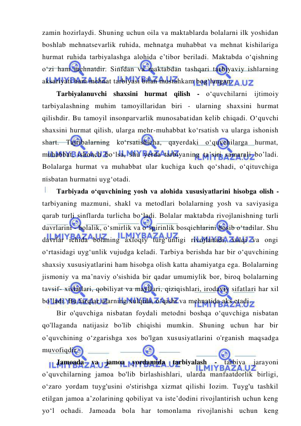  
 
zamin hozirlaydi. Shuning uchun oila va maktablarda bolalarni ilk yoshidan 
boshlab mehnatsevarlik ruhida, mehnatga muhabbat va mehnat kishilariga 
hurmat ruhida tarbiyalashga alohida e’tibor beriladi. Maktabda o‘qishning 
o‘zi ham mehnatdir. Sinfdan va maktabdan tashqari tarbiyaviy ishlarning 
aksariyati ham mehnat tarbiyasi bilan mustahkam bog‘langan. 
Tarbiyalanuvchi shaxsini hurmat qilish - o‘quvchilarni ijtimoiy 
tarbiyalashning muhim tamoyillaridan biri - ularning shaxsini hurmat 
qilishdir. Bu tamoyil insonparvarlik munosabatidan kelib chiqadi. O‘quvchi 
shaxsini hurmat qilish, ularga mehr-muhabbat ko‘rsatish va ularga ishonish 
shart. Tajribalarning ko‘rsatishicha, qayerdaki o‘quvchilarga hurmat, 
muhabbat, ishonch bo‘lsa, shu yerda tarbiyaning ta’siri samarali bo’ladi. 
Bolalarga hurmat va muhabbat ular kuchiga kuch qo‘shadi, o‘qituvchiga 
nisbatan hurmatni uyg‘otadi. 
Tarbiyada o‘quvchining yosh va alohida xususiyatlarini hisobga olish - 
tarbiyaning mazmuni, shakl va metodlari bolalarning yosh va saviyasiga 
qarab turli sinflarda turlicha bo‘ladi. Bolalar maktabda rivojlanishning turli 
davrlarini - bolalik, o‘smirlik va o‘spirinlik bosqichlarini bosib o‘tadilar. Shu 
davrlar ichida bolaning axloqiy turg‘unligi rivojlanadi, xulqi va ongi 
o‘rtasidagi uyg‘unlik vujudga keladi. Tarbiya berishda har bir o‘quvchining 
shaxsiy xususiyatlarini ham hisobga olish katta ahamiyatga ega. Bolalarning 
jismoniy va ma’naviy o'sishida bir qadar umumiylik bor, biroq bolalarning 
tavsif- xislatlari, qobiliyat va mayllari, qiziqishlari, irodaviy sifatlari har xil 
bo’ladi. Bu farqlar ularning xulqida, o‘qishi va mehnatida aks etadi. 
Bir o'quvchiga nisbatan foydali metodni boshqa o‘quvchiga nisbatan 
qo'llaganda natijasiz bo'lib chiqishi mumkin. Shuning uchun har bir 
o’quvchining o‘zgarishga xos bo'lgan xususiyatlarini o'rganish maqsadga 
muvofiqdir. 
Jamoada va jamoa yordamida tarbiyalash 
- 
tarbiya 
jarayoni 
o’quvchilarning jamoa bo'lib birlashishlari, ularda manfaatdorlik birligi, 
o‘zaro yordam tuyg'usini o'stirishga xizmat qilishi Iozim. Tuyg'u tashkil 
etilgan jamoa a’zolarining qobiliyat va iste’dodini rivojlantirish uchun keng 
yo‘l ochadi. Jamoada bola har tomonlama rivojlanishi uchun keng 
