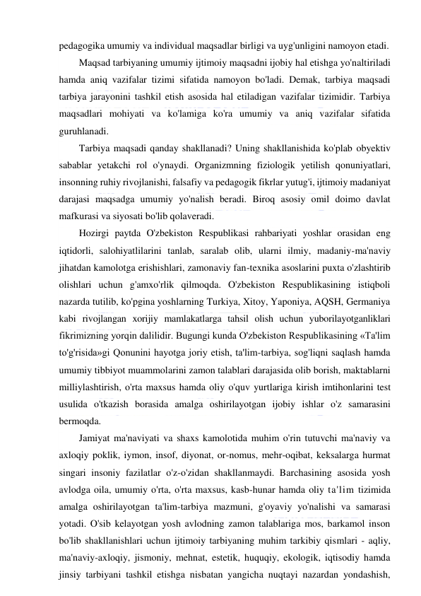  
 
pedagogika umumiy va individual maqsadlar birligi va uyg'unligini namoyon etadi. 
Maqsad tarbiyaning umumiy ijtimoiy maqsadni ijobiy hal etishga yo'naltiriladi 
hamda aniq vazifalar tizimi sifatida namoyon bo'ladi. Demak, tarbiya maqsadi 
tarbiya jarayonini tashkil etish asosida hal etiladigan vazifalar tizimidir. Tarbiya 
maqsadlari mohiyati va ko'lamiga ko'ra umumiy va aniq vazifalar sifatida 
guruhlanadi. 
Tarbiya maqsadi qanday shakllanadi? Uning shakllanishida ko'plab obyektiv 
sabablar yetakchi rol o'ynaydi. Organizmning fiziologik yetilish qonuniyatlari, 
insonning ruhiy rivojlanishi, falsafiy va pedagogik fikrlar yutug'i, ijtimoiy madaniyat 
darajasi maqsadga umumiy yo'nalish beradi. Biroq asosiy omil doimo davlat 
mafkurasi va siyosati bo'lib qolaveradi. 
Hozirgi paytda O'zbekiston Respublikasi rahbariyati yoshlar orasidan eng 
iqtidorli, salohiyatlilarini tanlab, saralab olib, ularni ilmiy, madaniy-ma'naviy 
jihatdan kamolotga erishishlari, zamonaviy fan-texnika asoslarini puxta o'zlashtirib 
olishlari uchun g'amxo'rlik qilmoqda. O'zbekiston Respublikasining istiqboli 
nazarda tutilib, ko'pgina yoshlarning Turkiya, Xitoy, Yaponiya, AQSH, Germaniya 
kabi rivojlangan xorijiy mamlakatlarga tahsil olish uchun yuborilayotganliklari 
fikrimizning yorqin dalilidir. Bugungi kunda O'zbekiston Respublikasining «Ta'lim 
to'g'risida»gi Qonunini hayotga joriy etish, ta'lim-tarbiya, sog'liqni saqlash hamda 
umumiy tibbiyot muammolarini zamon talablari darajasida olib borish, maktablarni 
milliylashtirish, o'rta maxsus hamda oliy o'quv yurtlariga kirish imtihonlarini test 
usulida o'tkazish borasida amalga oshirilayotgan ijobiy ishlar o'z samarasini 
bermoqda. 
Jamiyat ma'naviyati va shaxs kamolotida muhim o'rin tutuvchi ma'naviy va 
axloqiy poklik, iymon, insof, diyonat, or-nomus, mehr-oqibat, keksalarga hurmat 
singari insoniy fazilatlar o'z-o'zidan shakllanmaydi. Barchasining asosida yosh 
avlodga oila, umumiy o'rta, o'rta maxsus, kasb-hunar hamda oliy ta'lim tizimida 
amalga oshirilayotgan ta'lim-tarbiya mazmuni, g'oyaviy yo'nalishi va samarasi 
yotadi. O'sib kelayotgan yosh avlodning zamon talablariga mos, barkamol inson 
bo'lib shakllanishlari uchun ijtimoiy tarbiyaning muhim tarkibiy qismlari - aqliy, 
ma'naviy-axloqiy, jismoniy, mehnat, estetik, huquqiy, ekologik, iqtisodiy hamda 
jinsiy tarbiyani tashkil etishga nisbatan yangicha nuqtayi nazardan yondashish, 
