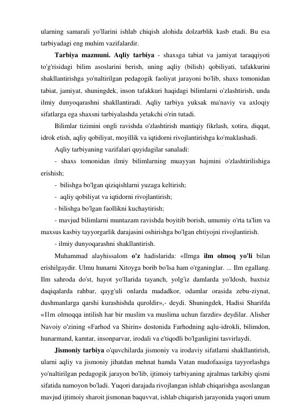  
 
ularning samarali yo'llarini ishlab chiqish alohida dolzarblik kasb etadi. Bu esa 
tarbiyadagi eng muhim vazifalardir. 
Tarbiya mazmuni. Aqliy tarbiya - shaxsga tabiat va jamiyat taraqqiyoti 
to'g'risidagi bilim asoslarini berish, uning aqliy (bilish) qobiliyati, tafakkurini 
shakllantirishga yo'naltirilgan pedagogik faoliyat jarayoni bo'lib, shaxs tomonidan 
tabiat, jamiyat, shuningdek, inson tafakkuri haqidagi bilimlarni o'zlashtirish, unda 
ilmiy dunyoqarashni shakllantiradi. Aqliy tarbiya yuksak ma'naviy va axloqiy 
sifatlarga ega shaxsni tarbiyalashda yetakchi o'rin tutadi. 
Bilimlar tizimini ongli ravishda o'zlashtirish mantiqiy fikrlash, xotira, diqqat, 
idrok etish, aqliy qobiliyat, moyillik va iqtidorni rivojlantirishga ko'maklashadi.  
Aqliy tarbiyaning vazifalari quyidagilar sanaladi: 
- shaxs tomonidan ilmiy bilimlarning muayyan hajmini o'zlashtirilishiga 
erishish; 
- bilishga bo'lgan qiziqishlarni yuzaga keltirish; 
- aqliy qobiliyat va iqtidorni rivojlantirish; 
- bilishga bo'lgan faollikni kuchaytirish; 
- mavjud bilimlarni muntazam ravishda boyitib borish, umumiy o'rta ta'lim va 
maxsus kasbiy tayyorgarlik darajasini oshirishga bo'lgan ehtiyojni rivojlantirish. 
- ilmiy dunyoqarashni shakllantirish. 
Muhammad alayhissalom o'z hadislarida: «Ilmga ilm olmoq yo'li bilan 
erishilgaydir. Ulmu hunarni Xitoyga borib bo'lsa ham o'rganinglar. ... Ilm egallang. 
Ilm sahroda do'st, hayot yo'llarida tayanch, yolg'iz damlarda yo'ldosh, baxtsiz 
daqiqalarda rahbar, qayg'uli onlarda madadkor, odamlar orasida zebu-ziynat, 
dushmanlarga qarshi kurashishda quroldir»,- deydi. Shuningdek, Hadisi Sharifda 
«Ilm olmoqqa intilish har bir muslim va muslima uchun farzdir» deydilar. Alisher 
Navoiy o'zining «Farhod va Shirin» dostonida Farhodning aqlu-idrokli, bilimdon, 
hunarmand, kamtar, insonparvar, irodali va e'tiqodli bo'lganligini tasvirlaydi. 
Jismoniy tarbiya o'quvchilarda jismoniy va irodaviy sifatlarni shakllantirish, 
ularni aqliy va jismoniy jihatdan mehnat hamda Vatan mudofaasiga tayyorlashga 
yo'naltirilgan pedagogik jarayon bo'lib, ijtimoiy tarbiyaning ajralmas tarkibiy qismi 
sifatida namoyon bo'ladi. Yuqori darajada rivojlangan ishlab chiqarishga asoslangan 
mavjud ijtimoiy sharoit jismonan baquvvat, ishlab chiqarish jarayonida yuqori unum 
