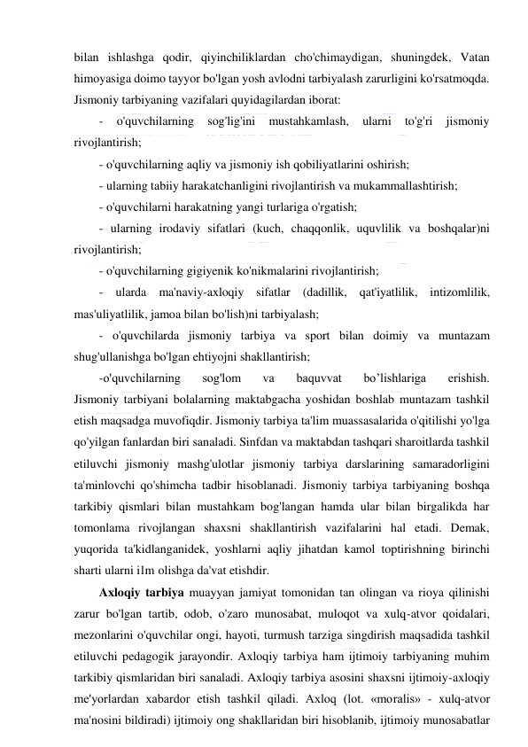  
 
bilan ishlashga qodir, qiyinchiliklardan cho'chimaydigan, shuningdek, Vatan 
himoyasiga doimo tayyor bo'lgan yosh avlodni tarbiyalash zarurligini ko'rsatmoqda. 
Jismoniy tarbiyaning vazifalari quyidagilardan iborat: 
- 
o'quvchilarning 
sog'lig'ini 
mustahkamlash, 
ularni 
to'g'ri 
jismoniy 
rivojlantirish; 
- o'quvchilarning aqliy va jismoniy ish qobiliyatlarini oshirish; 
- ularning tabiiy harakatchanligini rivojlantirish va mukammallashtirish; 
- o'quvchilarni harakatning yangi turlariga o'rgatish; 
- ularning irodaviy sifatlari (kuch, chaqqonlik, uquvlilik va boshqalar)ni 
rivojlantirish; 
- o'quvchilarning gigiyenik ko'nikmalarini rivojlantirish; 
- ularda ma'naviy-axloqiy sifatlar (dadillik, qat'iyatlilik, intizomlilik, 
mas'uliyatlilik, jamoa bilan bo'lish)ni tarbiyalash; 
- o'quvchilarda jismoniy tarbiya va sport bilan doimiy va muntazam 
shug'ullanishga bo'lgan ehtiyojni shakllantirish; 
-o'quvchilarning 
sog'lom 
va 
baquvvat 
bo’lishlariga 
erishish. 
Jismoniy tarbiyani bolalarning maktabgacha yoshidan boshlab muntazam tashkil 
etish maqsadga muvofiqdir. Jismoniy tarbiya ta'lim muassasalarida o'qitilishi yo'lga 
qo'yilgan fanlardan biri sanaladi. Sinfdan va maktabdan tashqari sharoitlarda tashkil 
etiluvchi jismoniy mashg'ulotlar jismoniy tarbiya darslarining samaradorligini 
ta'minlovchi qo'shimcha tadbir hisoblanadi. Jismoniy tarbiya tarbiyaning boshqa 
tarkibiy qismlari bilan mustahkam bog'langan hamda ular bilan birgalikda har 
tomonlama rivojlangan shaxsni shakllantirish vazifalarini hal etadi. Demak, 
yuqorida ta'kidlanganidek, yoshlarni aqliy jihatdan kamol toptirishning birinchi 
sharti ularni ilm olishga da'vat etishdir. 
Axloqiy tarbiya muayyan jamiyat tomonidan tan olingan va rioya qilinishi 
zarur bo'lgan tartib, odob, o'zaro munosabat, muloqot va xulq-atvor qoidalari, 
mezonlarini o'quvchilar ongi, hayoti, turmush tarziga singdirish maqsadida tashkil 
etiluvchi pedagogik jarayondir. Axloqiy tarbiya ham ijtimoiy tarbiyaning muhim 
tarkibiy qismlaridan biri sanaladi. Axloqiy tarbiya asosini shaxsni ijtimoiy-axloqiy 
me'yorlardan xabardor etish tashkil qiladi. Axloq (lot. «moralis» - xulq-atvor 
ma'nosini bildiradi) ijtimoiy ong shakllaridan biri hisoblanib, ijtimoiy munosabatlar 
