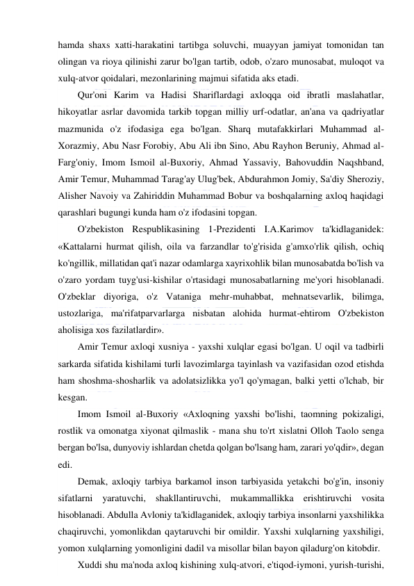  
 
hamda shaxs xatti-harakatini tartibga soluvchi, muayyan jamiyat tomonidan tan 
olingan va rioya qilinishi zarur bo'lgan tartib, odob, o'zaro munosabat, muloqot va 
xulq-atvor qoidalari, mezonlarining majmui sifatida aks etadi. 
Qur'oni Karim va Hadisi Shariflardagi axloqqa oid ibratli maslahatlar, 
hikoyatlar asrlar davomida tarkib topgan milliy urf-odatlar, an'ana va qadriyatlar 
mazmunida o'z ifodasiga ega bo'lgan. Sharq mutafakkirlari Muhammad al-
Xorazmiy, Abu Nasr Forobiy, Abu Ali ibn Sino, Abu Rayhon Beruniy, Ahmad al-
Farg'oniy, Imom Ismoil al-Buxoriy, Ahmad Yassaviy, Bahovuddin Naqshband, 
Amir Temur, Muhammad Tarag'ay Ulug'bek, Abdurahmon Jomiy, Sa'diy Sheroziy, 
Alisher Navoiy va Zahiriddin Muhammad Bobur va boshqalarning axloq haqidagi 
qarashlari bugungi kunda ham o'z ifodasini topgan. 
O'zbekiston Respublikasining 1-Prezidenti I.A.Karimov ta'kidlaganidek: 
«Kattalarni hurmat qilish, oila va farzandlar to'g'risida g'amxo'rlik qilish, ochiq 
ko'ngillik, millatidan qat'i nazar odamlarga xayrixohlik bilan munosabatda bo'lish va 
o'zaro yordam tuyg'usi-kishilar o'rtasidagi munosabatlarning me'yori hisoblanadi. 
O'zbeklar diyoriga, o'z Vataniga mehr-muhabbat, mehnatsevarlik, bilimga, 
ustozlariga, ma'rifatparvarlarga nisbatan alohida hurmat-ehtirom O'zbekiston 
aholisiga xos fazilatlardir». 
Amir Temur axloqi xusniya - yaxshi xulqlar egasi bo'lgan. U oqil va tadbirli 
sarkarda sifatida kishilami turli lavozimlarga tayinlash va vazifasidan ozod etishda 
ham shoshma-shosharlik va adolatsizlikka yo'l qo'ymagan, balki yetti o'lchab, bir 
kesgan. 
Imom Ismoil al-Buxoriy «Axloqning yaxshi bo'lishi, taomning pokizaligi, 
rostlik va omonatga xiyonat qilmaslik - mana shu to'rt xislatni Olloh Taolo senga 
bergan bo'lsa, dunyoviy ishlardan chetda qolgan bo'lsang ham, zarari yo'qdir», degan 
edi. 
Demak, axloqiy tarbiya barkamol inson tarbiyasida yetakchi bo'g'in, insoniy 
sifatlarni yaratuvchi, shakllantiruvchi, mukammallikka erishtiruvchi vosita 
hisoblanadi. Abdulla Avloniy ta'kidlaganidek, axloqiy tarbiya insonlarni yaxshilikka 
chaqiruvchi, yomonlikdan qaytaruvchi bir omildir. Yaxshi xulqlarning yaxshiligi, 
yomon xulqlarning yomonligini dadil va misollar bilan bayon qiladurg'on kitobdir. 
Xuddi shu ma'noda axloq kishining xulq-atvori, e'tiqod-iymoni, yurish-turishi, 
