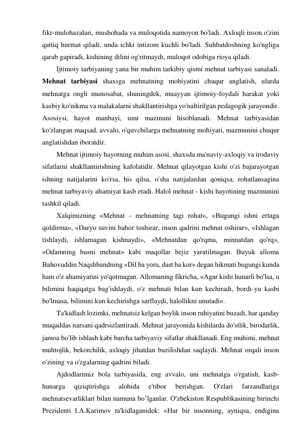  
 
fikr-mulohazalari, mushohada va muloqotida namoyon bo'ladi. Axloqli inson o'zini 
qattiq hurmat qiladi, unda ichki intizom kuchli bo'ladi. Suhbatdoshning ko'ngliga 
qarab gapiradi, kishining dilini og'ritmaydi, muloqot odobiga rioya qiladi. 
Ijtimoiy tarbiyaning yana bir muhim tarkibiy qismi mehnat tarbiyasi sanaladi. 
Mehnat tarbiyasi shaxsga mehnatning mohiyatini chuqur anglatish, ularda 
mehnatga ongli munosabat, shuningdek, muayyan ijtimoiy-foydali harakat yoki 
kasbiy ko'nikma va malakalarni shakllantirishga yo'naltirilgan pedagogik jarayondir. 
Asosiysi, hayot manbayi, umr mazmuni hisoblanadi. Mehnat tarbiyasidan 
ko'zlangan maqsad, avvalo, o'quvchilarga mehnatning mohiyati, mazmunini chuqur 
anglatishdan iboratdir. 
Mehnat ijtimoiy hayotning muhim asosi, shaxsda ma'naviy-axloqiy va irodaviy 
sifatlarni shakllantirishning kafolatidir. Mehnat qilayotgan kishi o'zi bajarayotgan 
ishning natijalarini ko'rsa, his qilsa, o'sha natijalardan qoniqsa, rohatlansagina 
mehnat tarbiyaviy ahamiyat kasb etadi. Halol mehnat - kishi hayotining mazmunini 
tashkil qiladi. 
Xalqimizning «Mehnat - mehnatning tagi rohat», «Bugungi ishni ertaga 
qoldirma», «Daryo suvini bahor toshirar, inson qadrini mehnat oshirar», «Ishlagan 
tishlaydi, ishlamagan kishnaydi», «Mehnatdan qo'rqma, minnatdan qo'rq», 
«Odamning husni mehnat» kabi maqollar bejiz yaratilmagan. Buyuk alloma 
Bahovuddin Naqshbandning «Dil ba yoru, dast ba kor» degan hikmati bugungi kunda 
ham o'z ahamiyatini yo'qotmagan. Allomaning fikricha, «Agar kishi hunarli bo'lsa, u 
bilimini haqiqatga bag'ishlaydi, o'z mehnati bilan kun kechiradi, bordi-yu kasbi 
bo'lmasa, bilimini kun kechirishga sarflaydi, halollikni unutadi». 
Ta'kidlash lozimki, mehnatsiz kelgan boylik inson ruhiyatini buzadi, har qanday 
muqaddas narsani qadrsizlantiradi. Mehnat jarayonida kishilarda do'stlik, birodarlik, 
jamoa bo'lib ishlash kabi barcha tarbiyaviy sifatlar shakllanadi. Eng muhimi, mehnat 
muhtojlik, bekorchilik, axloqiy jihatdan buzilishdan saqlaydi. Mehnat orqali inson 
o'zining va o'zgalarning qadrini biladi. 
Ajdodlarimiz bola tarbiyasida, eng avvalo, uni mehnatga o'rgatish, kasb-
hunarga 
qiziqtirishga 
alohida 
e'tibor 
berishgan. 
O'zlari 
farzandlariga 
mehnatsevarliklari bilan namuna bo’lganlar. O'zbekiston Respublikasining birinchi 
Prezidenti I.A.Karimov ta'kidlaganidek: «Har bir insonning, ayniqsa, endigina 
