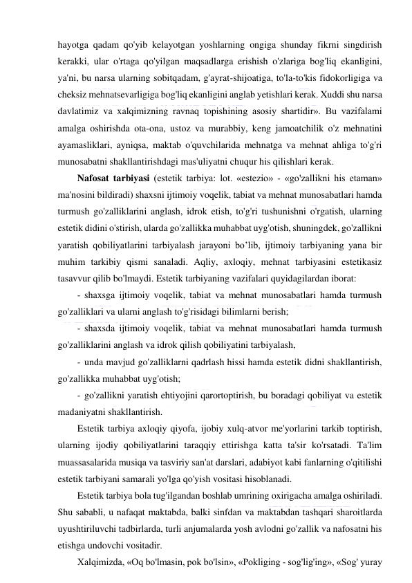  
 
hayotga qadam qo'yib kelayotgan yoshlarning ongiga shunday fikrni singdirish 
kerakki, ular o'rtaga qo'yilgan maqsadlarga erishish o'zlariga bog'liq ekanligini, 
ya'ni, bu narsa ularning sobitqadam, g'ayrat-shijoatiga, to'la-to'kis fidokorligiga va 
cheksiz mehnatsevarligiga bog'liq ekanligini anglab yetishlari kerak. Xuddi shu narsa 
davlatimiz va xalqimizning ravnaq topishining asosiy shartidir». Bu vazifalami 
amalga oshirishda ota-ona, ustoz va murabbiy, keng jamoatchilik o'z mehnatini 
ayamasliklari, ayniqsa, maktab o'quvchilarida mehnatga va mehnat ahliga to'g'ri 
munosabatni shakllantirishdagi mas'uliyatni chuqur his qilishlari kerak. 
Nafosat tarbiyasi (estetik tarbiya: lot. «estezio» - «go'zallikni his etaman» 
ma'nosini bildiradi) shaxsni ijtimoiy voqelik, tabiat va mehnat munosabatlari hamda 
turmush go'zalliklarini anglash, idrok etish, to'g'ri tushunishni o'rgatish, ularning 
estetik didini o'stirish, ularda go'zallikka muhabbat uyg'otish, shuningdek, go'zallikni 
yaratish qobiliyatlarini tarbiyalash jarayoni bo’lib, ijtimoiy tarbiyaning yana bir 
muhim tarkibiy qismi sanaladi. Aqliy, axloqiy, mehnat tarbiyasini estetikasiz 
tasavvur qilib bo'lmaydi. Estetik tarbiyaning vazifalari quyidagilardan iborat: 
- shaxsga ijtimoiy voqelik, tabiat va mehnat munosabatlari hamda turmush 
go'zalliklari va ularni anglash to'g'risidagi bilimlarni berish; 
- shaxsda ijtimoiy voqelik, tabiat va mehnat munosabatlari hamda turmush 
go'zalliklarini anglash va idrok qilish qobiliyatini tarbiyalash, 
- unda mavjud go'zalliklarni qadrlash hissi hamda estetik didni shakllantirish, 
go'zallikka muhabbat uyg'otish; 
- go'zallikni yaratish ehtiyojini qarortoptirish, bu boradagi qobiliyat va estetik 
madaniyatni shakllantirish. 
Estetik tarbiya axloqiy qiyofa, ijobiy xulq-atvor me'yorlarini tarkib toptirish, 
ularning ijodiy qobiliyatlarini taraqqiy ettirishga katta ta'sir ko'rsatadi. Ta'lim 
muassasalarida musiqa va tasviriy san'at darslari, adabiyot kabi fanlarning o'qitilishi 
estetik tarbiyani samarali yo'lga qo'yish vositasi hisoblanadi. 
Estetik tarbiya bola tug'ilgandan boshlab umrining oxirigacha amalga oshiriladi. 
Shu sababli, u nafaqat maktabda, balki sinfdan va maktabdan tashqari sharoitlarda 
uyushtiriluvchi tadbirlarda, turli anjumalarda yosh avlodni go'zallik va nafosatni his 
etishga undovchi vositadir. 
Xalqimizda, «Oq bo'lmasin, pok bo'lsin», «Pokliging - sog'lig'ing», «Sog' yuray 
