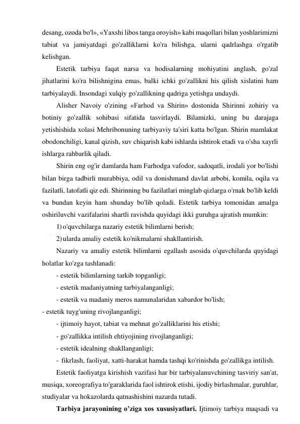  
 
desang, ozoda bo'l», «Yaxshi libos tanga oroyish» kabi maqollari bilan yoshlarimizni 
tabiat va jamiyatdagi go'zalliklarni ko'ra bilishga, ularni qadrlashga o'rgatib 
kelishgan. 
Estetik tarbiya faqat narsa va hodisalarning mohiyatini anglash, go'zal 
jihatlarini ko'ra bilishnigina emas, balki ichki go'zallikni his qilish xislatini ham 
tarbiyalaydi. Insondagi xulqiy go'zallikning qadriga yetishga undaydi. 
Alisher Navoiy o'zining «Farhod va Shirin» dostonida Shirinni zohiriy va 
botiniy go'zallik sohibasi sifatida tasvirlaydi. Bilamizki, uning bu darajaga 
yetishishida xolasi Mehribonuning tarbiyaviy ta'siri katta bo'lgan. Shirin mamlakat 
obodonchiligi, kanal qizish, suv chiqarish kabi ishlarda ishtirok etadi va o'sha xayrli 
ishlarga rahbarlik qiladi. 
Shirin eng og'ir damlarda ham Farhodga vafodor, sadoqatli, irodali yor bo'lishi 
bilan birga tadbirli murabbiya, odil va donishmand davlat arbobi, komila, oqila va 
fazilatli, latofatli qiz edi. Shirinning bu fazilatlari minglab qizlarga o'rnak bo'lib keldi 
va bundan keyin ham shunday bo'lib qoladi. Estetik tarbiya tomonidan amalga 
oshiriluvchi vazifalarini shartli ravishda quyidagi ikki guruhga ajratish mumkin: 
1) o'quvchilarga nazariy estetik bilimlarni berish; 
2) ularda amaliy estetik ko'nikmalarni shakllantirish. 
Nazariy va amaliy estetik bilimlarni egallash asosida o'quvchilarda quyidagi 
holatlar ko'zga tashlanadi: 
- estetik bilimlarning tarkib topganligi; 
- estetik madaniyatning tarbiyalanganligi; 
- estetik va madaniy meros namunalaridan xabardor bo'lish; 
- estetik tuyg'uning rivojlanganligi; 
- ijtimoiy hayot, tabiat va mehnat go'zalliklarini his etishi;  
- go'zallikka intilish ehtiyojining rivojlanganligi;  
- estetik idealning shakllanganligi; 
- fikrlash, faoliyat, xatti-harakat hamda tashqi ko'rinishda go'zallikga intilish. 
Estetik faoliyatga kirishish vazifasi har bir tarbiyalanuvchining tasviriy san'at, 
musiqa, xoreografiya to'garaklarida faol ishtirok etishi, ijodiy birlashmalar, guruhlar, 
studiyalar va hokazolarda qatnashishini nazarda tutadi. 
Tarbiya jarayonining o’ziga xos xususiyatlari. Ijtimoiy tarbiya maqsadi va 
