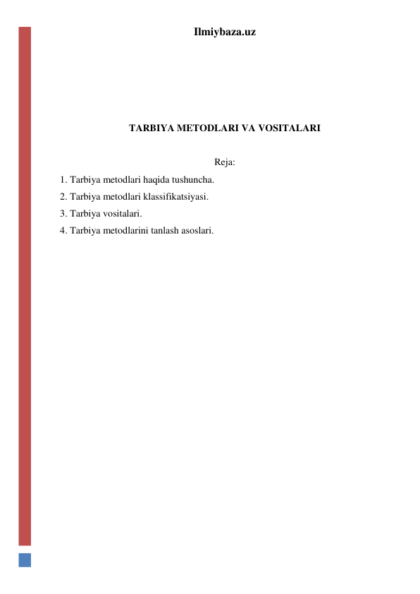 Ilmiybaza.uz 
 
 
 
 
TARBIYA METODLARI VA VOSITALARI 
 
Reja: 
1. Tarbiya metodlari haqida tushuncha. 
2. Tarbiya metodlari klassifikatsiyasi. 
3. Tarbiya vositalari. 
4. Tarbiya metodlarini tanlash asoslari.  
 
 
 
 
 
 
 
 
 
 
 
 
 
 
 
 
 
 
