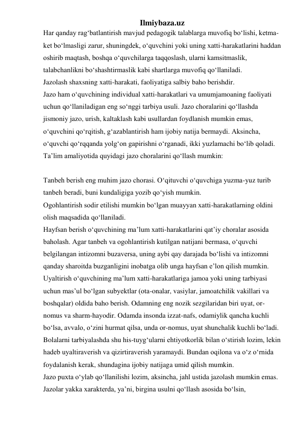 Ilmiybaza.uz 
Har qanday rag‘batlantirish mavjud pedagogik talablarga muvofiq bo‘lishi, ketma-
ket bo‘lmasligi zarur, shuningdek, o‘quvchini yoki uning xatti-harakatlarini haddan 
oshirib maqtash, boshqa o‘quvchilarga taqqoslash, ularni kamsitmaslik, 
talabchanlikni bo‘shashtirmaslik kabi shartlarga muvofiq qo‘llaniladi. 
Jazolash shaxsning xatti-harakati, faoliyatiga salbiy baho berishdir.  
Jazo ham o‘quvchining individual xatti-harakatlari va umumjamoaning faoliyati 
uchun qo‘llaniladigan eng so‘nggi tarbiya usuli. Jazo choralarini qo‘llashda 
jismoniy jazo, urish, kaltaklash kabi usullardan foydlanish mumkin emas, 
o‘quvchini qo‘rqitish, g‘azablantirish ham ijobiy natija bermaydi. Aksincha, 
o‘quvchi qo‘rqqanda yolg‘on gapirishni o‘rganadi, ikki yuzlamachi bo‘lib qoladi. 
Ta’lim amaliyotida quyidagi jazo choralarini qo‘llash mumkin:  
 
Tanbeh berish eng muhim jazo chorasi. O‘qituvchi o‘quvchiga yuzma-yuz turib 
tanbeh beradi, buni kundaligiga yozib qo‘yish mumkin. 
Ogohlantirish sodir etilishi mumkin bo‘lgan muayyan xatti-harakatlarning oldini 
olish maqsadida qo‘llaniladi. 
Hayfsan berish o‘quvchining ma’lum xatti-harakatlarini qat’iy choralar asosida 
baholash. Agar tanbeh va ogohlantirish kutilgan natijani bermasa, o‘quvchi 
belgilangan intizomni buzaversa, uning aybi qay darajada bo‘lishi va intizomni 
qanday sharoitda buzganligini inobatga olib unga hayfsan e’lon qilish mumkin. 
Uyaltirish o‘quvchining ma’lum xatti-harakatlariga jamoa yoki uning tarbiyasi 
uchun mas’ul bo‘lgan subyektlar (ota-onalar, vasiylar, jamoatchilik vakillari va 
boshqalar) oldida baho berish. Odamning eng nozik sezgilaridan biri uyat, or-
nomus va sharm-hayodir. Odamda insonda izzat-nafs, odamiylik qancha kuchli 
bo‘lsa, avvalo, o‘zini hurmat qilsa, unda or-nomus, uyat shunchalik kuchli bo‘ladi. 
Bolalarni tarbiyalashda shu his-tuyg‘ularni ehtiyotkorlik bilan o‘stirish lozim, lekin 
hadeb uyaltiraverish va qizirtiraverish yaramaydi. Bundan oqilona va o‘z o‘rnida 
foydalanish kerak, shundagina ijobiy natijaga umid qilish mumkin. 
Jazo puxta o‘ylab qo‘llanilishi lozim, aksincha, jahl ustida jazolash mumkin emas. 
Jazolar yakka xarakterda, ya’ni, birgina usulni qo‘llash asosida bo‘lsin, 
