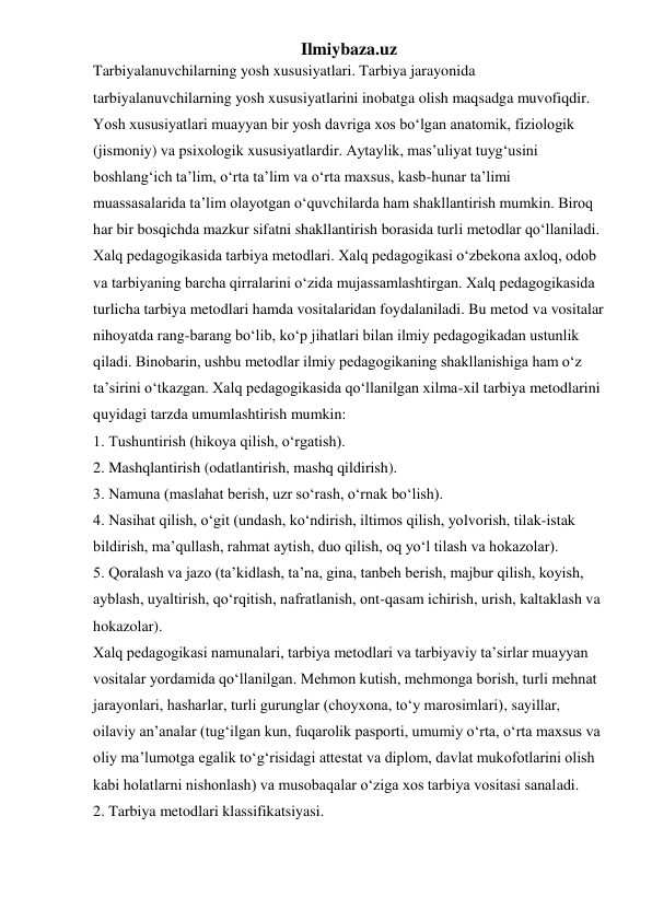 Ilmiybaza.uz 
Tarbiyalanuvchilarning yosh xususiyatlari. Tarbiya jarayonida 
tarbiyalanuvchilarning yosh xususiyatlarini inobatga olish maqsadga muvofiqdir. 
Yosh xususiyatlari muayyan bir yosh davriga xos bo‘lgan anatomik, fiziologik 
(jismoniy) va psixologik xususiyatlardir. Aytaylik, mas’uliyat tuyg‘usini 
boshlang‘ich ta’lim, o‘rta ta’lim va o‘rta maxsus, kasb-hunar ta’limi 
muassasalarida ta’lim olayotgan o‘quvchilarda ham shakllantirish mumkin. Biroq 
har bir bosqichda mazkur sifatni shakllantirish borasida turli metodlar qo‘llaniladi. 
Xalq pedagogikasida tarbiya metodlari. Xalq pedagogikasi o‘zbekona axloq, odob 
va tarbiyaning barcha qirralarini o‘zida mujassamlashtirgan. Xalq pedagogikasida 
turlicha tarbiya metodlari hamda vositalaridan foydalaniladi. Bu metod va vositalar 
nihoyatda rang-barang bo‘lib, ko‘p jihatlari bilan ilmiy pedagogikadan ustunlik 
qiladi. Binobarin, ushbu metodlar ilmiy pedagogikaning shakllanishiga ham o‘z 
ta’sirini o‘tkazgan. Xalq pedagogikasida qo‘llanilgan xilma-xil tarbiya metodlarini 
quyidagi tarzda umumlashtirish mumkin: 
1. Tushuntirish (hikoya qilish, o‘rgatish). 
2. Mashqlantirish (odatlantirish, mashq qildirish). 
3. Namuna (maslahat berish, uzr so‘rash, o‘rnak bo‘lish). 
4. Nasihat qilish, o‘git (undash, ko‘ndirish, iltimos qilish, yolvorish, tilak-istak 
bildirish, ma’qullash, rahmat aytish, duo qilish, oq yo‘l tilash va hokazolar). 
5. Qoralash va jazo (ta’kidlash, ta’na, gina, tanbeh berish, majbur qilish, koyish, 
ayblash, uyaltirish, qo‘rqitish, nafratlanish, ont-qasam ichirish, urish, kaltaklash va 
hokazolar). 
Xalq pedagogikasi namunalari, tarbiya metodlari va tarbiyaviy ta’sirlar muayyan 
vositalar yordamida qo‘llanilgan. Mehmon kutish, mehmonga borish, turli mehnat 
jarayonlari, hasharlar, turli gurunglar (choyxona, to‘y marosimlari), sayillar, 
oilaviy an’analar (tug‘ilgan kun, fuqarolik pasporti, umumiy o‘rta, o‘rta maxsus va 
oliy ma’lumotga egalik to‘g‘risidagi attestat va diplom, davlat mukofotlarini olish 
kabi holatlarni nishonlash) va musobaqalar o‘ziga xos tarbiya vositasi sanaladi. 
2. Tarbiya metodlari klassifikatsiyasi. 
