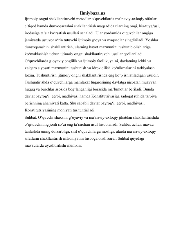 Ilmiybaza.uz 
Ijtimoiy ongni shakllantiruvchi metodlar o‘quvchilarda ma’naviy-axloqiy sifatlar, 
e’tiqod hamda dunyoqarashni shakllantirish maqsadida ularning ongi, his-tuyg‘usi, 
irodasiga ta’sir ko‘rsatish usullari sanaladi. Ular yordamida o‘quvchilar ongiga 
jamiyatda ustuvor o‘rin tutuvchi ijtimoiy g‘oya va maqsadlar singdiriladi. Yoshlar 
dunyoqarashini shakllantirish, ularning hayot mazmunini tushunib olishlariga 
ko‘maklashish uchun ijtimoiy ongni shakllantiruvchi usullar qo‘llaniladi. 
O‘quvchilarda g‘oyaviy onglilik va ijtimoiy faollik, ya’ni, davlatning ichki va 
xalqaro siyosati mazmunini tushunish va idrok qilish ko‘nikmalarini tarbiyalash 
lozim. Tushuntirish ijtimoiy ongni shakllantirishda eng ko‘p ishlatiladigan usuldir.   
Tushuntirishda o‘quvchilarga mamlakat fuqarosining davlatga nisbatan muayyan 
huquq va burchlar asosida bog‘langanligi borasida ma’lumotlar beriladi. Bunda 
davlat bayrog‘i, gerbi, madhiyasi hamda Konstitutsiyasiga sadoqat ruhida tarbiya 
berishning ahamiyati katta. Shu sababli davlat bayrog‘i, gerbi, madhiyasi, 
Konstitutsiyasining mohiyati tushuntiriladi. 
Suhbat. O‘quvchi shaxsini g‘oyaviy va ma’naviy-axloqiy jihatdan shakllantirishda 
o‘qituvchining jonli so‘zi eng ta’sirchan usul hisoblanadi. Suhbat uchun mavzu 
tanlashda uning dolzarbligi, sinf o‘quvchilarga mosligi, ularda ma’naviy-axloqiy 
sifatlarni shakllantirish imkoniyatini hisobga olish zarur. Suhbat quyidagi 
mavzularda uyushtirilishi mumkin: 
 
 
 
 
 
 
 
 
 
 
 
