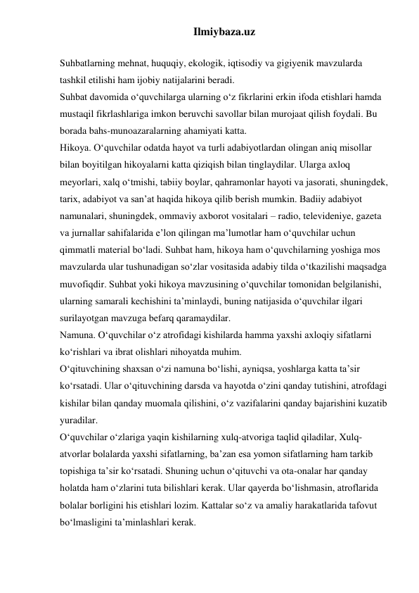 Ilmiybaza.uz 
 
Suhbatlarning mehnat, huquqiy, ekologik, iqtisodiy va gigiyenik mavzularda 
tashkil etilishi ham ijobiy natijalarini beradi. 
Suhbat davomida o‘quvchilarga ularning o‘z fikrlarini erkin ifoda etishlari hamda 
mustaqil fikrlashlariga imkon beruvchi savollar bilan murojaat qilish foydali. Bu 
borada bahs-munoazaralarning ahamiyati katta. 
Hikoya. O‘quvchilar odatda hayot va turli adabiyotlardan olingan aniq misollar 
bilan boyitilgan hikoyalarni katta qiziqish bilan tinglaydilar. Ularga axloq 
meyorlari, xalq o‘tmishi, tabiiy boylar, qahramonlar hayoti va jasorati, shuningdek, 
tarix, adabiyot va san’at haqida hikoya qilib berish mumkin. Badiiy adabiyot 
namunalari, shuningdek, ommaviy axborot vositalari – radio, televideniye, gazeta 
va jurnallar sahifalarida e’lon qilingan ma’lumotlar ham o‘quvchilar uchun 
qimmatli material bo‘ladi. Suhbat ham, hikoya ham o‘quvchilarning yoshiga mos 
mavzularda ular tushunadigan so‘zlar vositasida adabiy tilda o‘tkazilishi maqsadga 
muvofiqdir. Suhbat yoki hikoya mavzusining o‘quvchilar tomonidan belgilanishi, 
ularning samarali kechishini ta’minlaydi, buning natijasida o‘quvchilar ilgari 
surilayotgan mavzuga befarq qaramaydilar. 
Namuna. O‘quvchilar o‘z atrofidagi kishilarda hamma yaxshi axloqiy sifatlarni 
ko‘rishlari va ibrat olishlari nihoyatda muhim.  
O‘qituvchining shaxsan o‘zi namuna bo‘lishi, ayniqsa, yoshlarga katta ta’sir 
ko‘rsatadi. Ular o‘qituvchining darsda va hayotda o‘zini qanday tutishini, atrofdagi 
kishilar bilan qanday muomala qilishini, o‘z vazifalarini qanday bajarishini kuzatib 
yuradilar. 
O‘quvchilar o‘zlariga yaqin kishilarning xulq-atvoriga taqlid qiladilar, Xulq-
atvorlar bolalarda yaxshi sifatlarning, ba’zan esa yomon sifatlarning ham tarkib 
topishiga ta’sir ko‘rsatadi. Shuning uchun o‘qituvchi va ota-onalar har qanday 
holatda ham o‘zlarini tuta bilishlari kerak. Ular qayerda bo‘lishmasin, atroflarida 
bolalar borligini his etishlari lozim. Kattalar so‘z va amaliy harakatlarida tafovut 
bo‘lmasligini ta’minlashlari kerak. 
