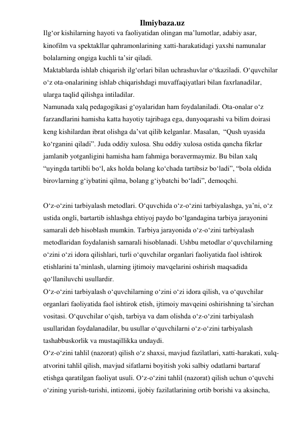 Ilmiybaza.uz 
Ilg‘or kishilarning hayoti va faoliyatidan olingan ma’lumotlar, adabiy asar, 
kinofilm va spektakllar qahramonlarining xatti-harakatidagi yaxshi namunalar 
bolalarning ongiga kuchli ta’sir qiladi. 
Maktablarda ishlab chiqarish ilg‘orlari bilan uchrashuvlar o‘tkaziladi. O‘quvchilar 
o‘z ota-onalarining ishlab chiqarishdagi muvaffaqiyatlari bilan faxrlanadilar, 
ularga taqlid qilishga intiladilar. 
Namunada xalq pedagogikasi g‘oyalaridan ham foydalaniladi. Ota-onalar o‘z 
farzandlarini hamisha katta hayotiy tajribaga ega, dunyoqarashi va bilim doirasi 
keng kishilardan ibrat olishga da’vat qilib kelganlar. Masalan,  “Qush uyasida 
ko‘rganini qiladi”. Juda oddiy xulosa. Shu oddiy xulosa ostida qancha fikrlar 
jamlanib yotganligini hamisha ham fahmiga boravermaymiz. Bu bilan xalq 
“uyingda tartibli bo‘l, aks holda bolang ko‘chada tartibsiz bo‘ladi”, “bola oldida 
birovlarning g‘iybatini qilma, bolang g‘iybatchi bo‘ladi”, demoqchi. 
 
O‘z-o‘zini tarbiyalash metodlari. O‘quvchida o‘z-o‘zini tarbiyalashga, ya’ni, o‘z 
ustida ongli, bartartib ishlashga ehtiyoj paydo bo‘lgandagina tarbiya jarayonini 
samarali deb hisoblash mumkin. Tarbiya jarayonida o‘z-o‘zini tarbiyalash 
metodlaridan foydalanish samarali hisoblanadi. Ushbu metodlar o‘quvchilarning 
o‘zini o‘zi idora qilishlari, turli o‘quvchilar organlari faoliyatida faol ishtirok 
etishlarini ta’minlash, ularning ijtimoiy mavqelarini oshirish maqsadida 
qo‘llaniluvchi usullardir. 
O‘z-o‘zini tarbiyalash o‘quvchilarning o‘zini o‘zi idora qilish, va o‘quvchilar 
organlari faoliyatida faol ishtirok etish, ijtimoiy mavqeini oshirishning ta’sirchan 
vositasi. O‘quvchilar o‘qish, tarbiya va dam olishda o‘z-o‘zini tarbiyalash 
usullaridan foydalanadilar, bu usullar o‘quvchilarni o‘z-o‘zini tarbiyalash 
tashabbuskorlik va mustaqillikka undaydi. 
O‘z-o‘zini tahlil (nazorat) qilish o‘z shaxsi, mavjud fazilatlari, xatti-harakati, xulq-
atvorini tahlil qilish, mavjud sifatlarni boyitish yoki salbiy odatlarni bartaraf 
etishga qaratilgan faoliyat usuli. O‘z-o‘zini tahlil (nazorat) qilish uchun o‘quvchi 
o‘zining yurish-turishi, intizomi, ijobiy fazilatlarining ortib borishi va aksincha, 
