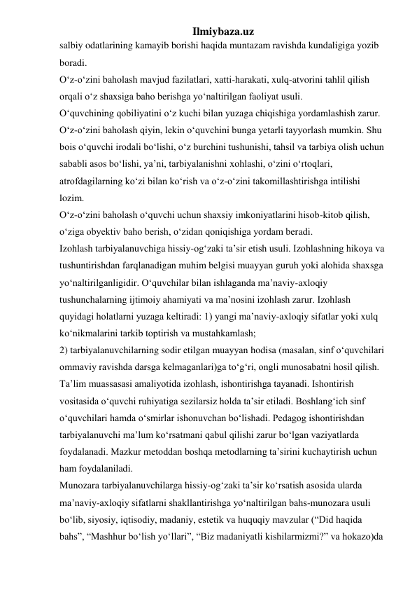 Ilmiybaza.uz 
salbiy odatlarining kamayib borishi haqida muntazam ravishda kundaligiga yozib 
boradi. 
O‘z-o‘zini baholash mavjud fazilatlari, xatti-harakati, xulq-atvorini tahlil qilish 
orqali o‘z shaxsiga baho berishga yo‘naltirilgan faoliyat usuli. 
O‘quvchining qobiliyatini o‘z kuchi bilan yuzaga chiqishiga yordamlashish zarur. 
O‘z-o‘zini baholash qiyin, lekin o‘quvchini bunga yetarli tayyorlash mumkin. Shu 
bois o‘quvchi irodali bo‘lishi, o‘z burchini tushunishi, tahsil va tarbiya olish uchun 
sababli asos bo‘lishi, ya’ni, tarbiyalanishni xohlashi, o‘zini o‘rtoqlari, 
atrofdagilarning ko‘zi bilan ko‘rish va o‘z-o‘zini takomillashtirishga intilishi 
lozim. 
O‘z-o‘zini baholash o‘quvchi uchun shaxsiy imkoniyatlarini hisob-kitob qilish, 
o‘ziga obyektiv baho berish, o‘zidan qoniqishiga yordam beradi. 
Izohlash tarbiyalanuvchiga hissiy-og‘zaki ta’sir etish usuli. Izohlashning hikoya va 
tushuntirishdan farqlanadigan muhim belgisi muayyan guruh yoki alohida shaxsga 
yo‘naltirilganligidir. O‘quvchilar bilan ishlaganda ma’naviy-axloqiy 
tushunchalarning ijtimoiy ahamiyati va ma’nosini izohlash zarur. Izohlash 
quyidagi holatlarni yuzaga keltiradi: 1) yangi ma’naviy-axloqiy sifatlar yoki xulq 
ko‘nikmalarini tarkib toptirish va mustahkamlash;  
2) tarbiyalanuvchilarning sodir etilgan muayyan hodisa (masalan, sinf o‘quvchilari 
ommaviy ravishda darsga kelmaganlari)ga to‘g‘ri, ongli munosabatni hosil qilish. 
Ta’lim muassasasi amaliyotida izohlash, ishontirishga tayanadi. Ishontirish 
vositasida o‘quvchi ruhiyatiga sezilarsiz holda ta’sir etiladi. Boshlang‘ich sinf 
o‘quvchilari hamda o‘smirlar ishonuvchan bo‘lishadi. Pedagog ishontirishdan 
tarbiyalanuvchi ma’lum ko‘rsatmani qabul qilishi zarur bo‘lgan vaziyatlarda 
foydalanadi. Mazkur metoddan boshqa metodlarning ta’sirini kuchaytirish uchun 
ham foydalaniladi. 
Munozara tarbiyalanuvchilarga hissiy-og‘zaki ta’sir ko‘rsatish asosida ularda 
ma’naviy-axloqiy sifatlarni shakllantirishga yo‘naltirilgan bahs-munozara usuli 
bo‘lib, siyosiy, iqtisodiy, madaniy, estetik va huquqiy mavzular (“Did haqida 
bahs”, “Mashhur bo‘lish yo‘llari”, “Biz madaniyatli kishilarmizmi?” va hokazo)da 
