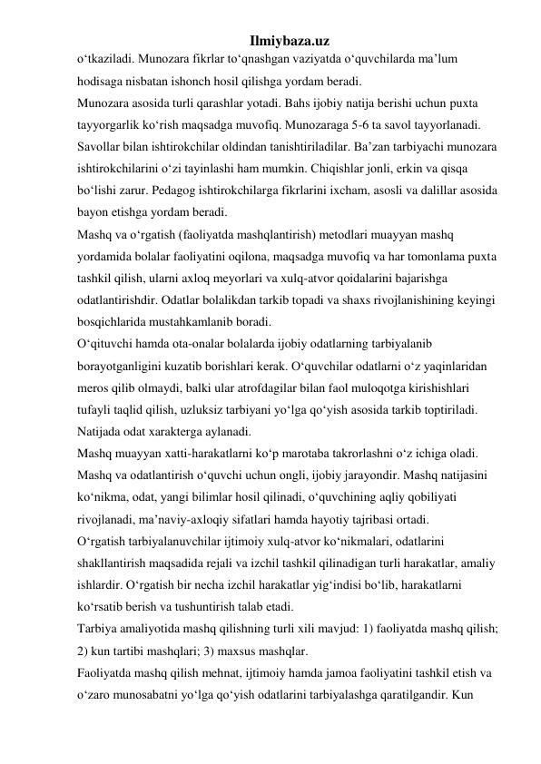 Ilmiybaza.uz 
o‘tkaziladi. Munozara fikrlar to‘qnashgan vaziyatda o‘quvchilarda ma’lum 
hodisaga nisbatan ishonch hosil qilishga yordam beradi. 
Munozara asosida turli qarashlar yotadi. Bahs ijobiy natija berishi uchun puxta 
tayyorgarlik ko‘rish maqsadga muvofiq. Munozaraga 5-6 ta savol tayyorlanadi. 
Savollar bilan ishtirokchilar oldindan tanishtiriladilar. Ba’zan tarbiyachi munozara 
ishtirokchilarini o‘zi tayinlashi ham mumkin. Chiqishlar jonli, erkin va qisqa 
bo‘lishi zarur. Pedagog ishtirokchilarga fikrlarini ixcham, asosli va dalillar asosida 
bayon etishga yordam beradi. 
Mashq va o‘rgatish (faoliyatda mashqlantirish) metodlari muayyan mashq 
yordamida bolalar faoliyatini oqilona, maqsadga muvofiq va har tomonlama puxta 
tashkil qilish, ularni axloq meyorlari va xulq-atvor qoidalarini bajarishga 
odatlantirishdir. Odatlar bolalikdan tarkib topadi va shaxs rivojlanishining keyingi 
bosqichlarida mustahkamlanib boradi. 
O‘qituvchi hamda ota-onalar bolalarda ijobiy odatlarning tarbiyalanib 
borayotganligini kuzatib borishlari kerak. O‘quvchilar odatlarni o‘z yaqinlaridan 
meros qilib olmaydi, balki ular atrofdagilar bilan faol muloqotga kirishishlari 
tufayli taqlid qilish, uzluksiz tarbiyani yo‘lga qo‘yish asosida tarkib toptiriladi. 
Natijada odat xarakterga aylanadi. 
Mashq muayyan xatti-harakatlarni ko‘p marotaba takrorlashni o‘z ichiga oladi. 
Mashq va odatlantirish o‘quvchi uchun ongli, ijobiy jarayondir. Mashq natijasini 
ko‘nikma, odat, yangi bilimlar hosil qilinadi, o‘quvchining aqliy qobiliyati 
rivojlanadi, ma’naviy-axloqiy sifatlari hamda hayotiy tajribasi ortadi.  
O‘rgatish tarbiyalanuvchilar ijtimoiy xulq-atvor ko‘nikmalari, odatlarini 
shakllantirish maqsadida rejali va izchil tashkil qilinadigan turli harakatlar, amaliy 
ishlardir. O‘rgatish bir necha izchil harakatlar yig‘indisi bo‘lib, harakatlarni 
ko‘rsatib berish va tushuntirish talab etadi. 
Tarbiya amaliyotida mashq qilishning turli xili mavjud: 1) faoliyatda mashq qilish; 
2) kun tartibi mashqlari; 3) maxsus mashqlar. 
Faoliyatda mashq qilish mehnat, ijtimoiy hamda jamoa faoliyatini tashkil etish va 
o‘zaro munosabatni yo‘lga qo‘yish odatlarini tarbiyalashga qaratilgandir. Kun 
