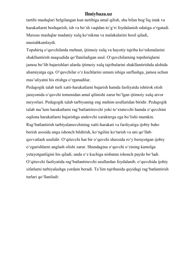 Ilmiybaza.uz 
tartibi mashqlari belgilangan kun tartibiga amal qilish, shu bilan bog‘liq istak va 
harakatlarni boshqarish, ish va bo‘sh vaqtdan to‘g‘ri foydalanish odatiga o‘rgatadi. 
Maxsus mashqlar madaniy xulq ko‘nikma va malakalarini hosil qiladi, 
mustahkamlaydi. 
Topshiriq o‘quvchilarda mehnat, ijtimoiy xulq va hayotiy tajriba ko‘nikmalarini 
shakllantirish maqsadida qo‘llaniladigan usul. O‘quvchilarning topshiriqlarni 
jamoa bo‘lib bajarishlari ularda ijtimoiy xulq tajribalarini shakllantirishda alohida 
ahamiyatga ega. O‘quvchilar o‘z kuchlarini umum ishiga sarflashga, jamoa uchun 
mas’uliyatni his etishga o‘rganadilar.  
Pedagogik talab turli xatti-harakatlarni bajarish hamda faoliyatda ishtirok etish 
jarayonida o‘quvchi tomonidan amal qilinishi zarur bo‘lgan ijtimoiy xulq-atvor 
meyorlari. Pedagogik talab tarbiyaning eng muhim usullaridan biridir. Pedagogik 
talab ma’lum harakatlarni rag‘batlantiruvchi yoki to‘xtatuvchi hamda o‘quvchini 
oqilona harakatlarni bajarishga undovchi xarakterga ega bo‘lishi mumkin.  
Rag‘batlantirish tarbiyalanuvchining xatti-harakati va faoliyatiga ijobiy baho 
berish asosida unga ishonch bildirish, ko‘ngilini ko‘tarish va uni qo‘llab-
quvvatlash usulidir. O‘qituvchi har bir o‘quvchi shaxsida ro‘y berayotgan ijobiy 
o‘zgarishlarni anglash olishi zarur. Shundagina o‘quvchi o‘zining kamolga 
yetayotganligini his qiladi, unda o‘z kuchiga nisbatan ishonch paydo bo‘ladi. 
O‘qituvchi faoliyatida rag‘batlantiruvchi usullardan foydalanib, o‘quvchida ijobiy 
sifatlarni tarbiyalashga yordam beradi. Ta’lim tajribasida quyidagi rag‘batlantirish 
turlari qo‘llaniladi: 
 
 
 
 
 
 
 
 
